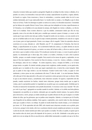 situación, la menor indica que cuando su progenitor llegaba de su trabajo los días viernes o sábados, él se
pasaba a su cama y la comenzaba a tocar por todo su cuerpo, especialmente sus pechos y vagina, además,
de besarle su vagina. Estas tocaciones y besos le molestaban, y ocurrían cuando todos los de la casa
estaban durmiendo, por lo que nada podía hacer. Le tocaba todo su cuerpo, y la obligaba a que le diera
besos en la boca. Todos los domingos su padre se metía en su cama y le efectuaba tocaciones. Consultada
por las labores de su padre Héctor Correa Torres, indica que éste trabajaba en la mina, específicamente en
la Volcanita, y no se hallaba en la casa durante la semana, sólo llegaba los viernes o sábados, y se iba los
lunes en la mañana. Estos eventos abusivos a que ha aludido, comenzaron desde que ella era muy
pequeña, como a los seis años de edad, pero a medida que comenzó a pasar el tiempo y a crecer, se dio
cuenta que lo que ocurría eran más que cariños. Su papá la tocaba con sus manos, y en una ocasión en la
que no se hallaba nadie en la casa, le quitó la ropa e intentó penetrarla, rozándola en la zona de su vagina
con el pene, pero no logró penetrarla. Frente a ese ataque, ella lo rasguñó. Todos los episodios abusivos
ocurrieron en su casa, ubicada en calle Mustafá, casa N° 14, campamento la Volcanita, San José de
Maipo, y específicamente en su pieza. En su dormitorio había dos camas, y su padre dormía en una de
ellas. Él cerraba la puerta de la pieza, y se metía a su cama, ahí la hacía callar, y ella no se atrevía a gritar
por temor a que su madre se diera cuenta. Él la tocaba por encima de la ropa, y a veces le quería quitar el
pijama. La amenazaba que si decía algo, iba a matar a su madre y hermana, lo cual a ella le parecía
factible, porque a su madre siempre le pegaba. Esto ocurrió en los meses de agosto y septiembre, en esa
época él fue más impulsivo. Esto ocurría los fines de semana, a veces los viernes y sábados, y siempre
los domingos, antes de irse a trabajar. Se sentía asquerosa, sucia, e incapaz de hablar, y no lo hacía
porque temía a su padre. Se intentó suicidar, porque tenía vergüenza, estaba cansada y ya no quería más,
pensaba que si se mataba no iba a tener que seguir soportando esto, si moría iba a estar tranquila. Sabe
que su padre le hizo algo similar a sus dos hermanas. Cuando Carola tenía 9 años, su papá la violó
analmente y estuvo preso un mes, actualmente ella tiene 27 años de edad. A su otra hermana, Paulina,
sólo sabe que le hizo algo parecido a ella, pero no le quisieron contar qué para evitar que se alterara. Sabe
lo que es una relación sexual, y actualmente, tiene relaciones sexuales. En agosto y septiembre del año
pasado, cuando ocurrieron los hechos, intentó tener relaciones, porque temía mucho que su papá la
violara, ante lo cual prefería perder la virginidad con un pololo que con su propio padre. Exhibido por la
Fiscalía un manuscrito incorporado como prueba documental, lo reconoce como suyo, leyendo “Me odio
por todo lo que hago”, agregando no recordar cuando lo escribió. Además, se le exhibe una bolsa plástica
transparente con pastillas en su interior, indicando que con aquellas intentó matarse. Las quería utilizar
para intoxicarse y morir, porque ya estaba cansada que su padre abusara de ella, que le pegara a su madre
delante de ellas, que las gritoneara, que no podían estar tranquilas. Además, se incorpora por la Fiscalía,
una fotografía de las píldoras aludidas. Entre agosto y septiembre, esto ocurrió todos los días domingos
antes que su padre se fuera a su trabajo. Su padre la tocaba desde hace mucho tiempo, y no lo denunció
por temor. Al 28 de septiembre del año 2005, sólo intentó tener relaciones sexuales con su pololo, pero
no las tuvo, porque le dio miedo, sólo tuvo su primera relación sexual completa por primera vez en junio
o julio de este año. Jamás mentiría por rabia o por ayudar a su madre. No odia a su padre, ni quiere que le
den muchos años de cárcel, pero ello depende de los jueces y no de ella. Aludiendo a una pelea que su
padre tuvo con un amigo de ella en casa del joven, señala haber amenazado a su padre con que se las iba a
 