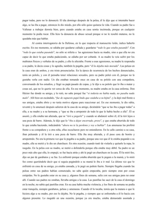 pagar todas, pero no lo denunció. El día domingo después de la pelea, él le dijo que si intentaba hacer
algo, se las iba a pagar, entonces le dio miedo, por ello sólo quiso quitarse la vida. Cuando su padre fue a
Vallenar a trabajar dormía bien, pero cuando estaba en casa sentía incómoda, porque en cualquier
momento la podía tocar. Ella hizo la denuncia de abuso sexual porque si no le resultó matarse, no le
quedaba más que hablar.
         Al contra interrogatorio de la Defensa, en lo que respecta al manuscrito leído, indica haberlo
escrito. En ese momento, se odiaba por quedarse callada y guardarse “todo lo que estaba pasando”. Con
“todo lo que estaba pasando”, no sólo se refería a las agresiones hacia su madre, sino a que ella no era
capaz de decir lo que estaba padeciendo, se odiaba por ser cobarde. A su madre la veía sufrir por los
maltratos físicos y verbales de su padre, y ello le afectaba. Frente a esas agresiones, su madre le respondía
a su padre, le decía cosas y lo agredía, también le pegaba, pero “él la dejaba más morada”. Las peleas en
la casa eran de ambos, y era triste presenciarlas. En la época de ocurrencia de los hechos denunciados,
tenía un pololo, y con él pensaba tener relaciones sexuales, pero su padre peleó con él, porque no le
gustaba verla con nadie. Un día estaban tomando once en casa de su pololo con una compañera,
conversando de los estudios, y llegó su papá pasado de copas, y le dijo a su pololo que lo iba a matar y
cosas así, que no lo quería ver cerca de ella. En ese momento, su madre estaba en la casa enferma. Don
Héctor fue donde su amigo, y lo retó, no sabe porqué fue “si todavía no había nada, no pasaba nada
malo”. Allí hizo un escándalo, “fue de supuesto papá lindo que cuidaba a su hijita”, y la dejó mal frente a
sus amigos, estaba ebrio y no tenía motivo alguno para reaccionar así. En ese momento, le dio rabia,
reventó y lo amenazó después salieron de la casa de su amigo, diciéndole “que se las iba a pagar todas” a
ella, a su madre y a su hermana, y “que se iba a arrepentir de todo lo que le había hecho a ella”. Él se
asustó, y ella estaba tan alterada, que se “tiró a pegarle” y cuando se abalanzó sobre él, él la tiró lejos a
una poza de barro. Además, le dijo que lo “iba a dejar encerrado, preso”, y que estaba aburrida de todo
lo que estaba haciendo, indicándole “ahora no te la perdono y voy a hablar”. Las amenazas las profirió
frente a su compañera y a otra niña, ellas escucharon pero no entendieron. En la calle camino a su casa,
iban peleando y él la tiró a una poza de barro. Ella iba muy alterada, y él puso cara de bonito y
arrepentido. No era la primera vez que le pegaba a su padre, porque una vez que él le estaba pegando a su
madre, ella se metió y le dio un charchazo. En otra ocasión, cuando trató de violarla y quitarle la ropa, lo
rasguño. En la pelea con su madre, se metió a defenderla porque ella estaba muy débil. Su padre es un
poco más alto que ella, lo empujó, se fue hacia atrás y ahí le pegó un charchazo en la cara. Él la miró feo,
dijo un par de garabatos y se fue. Lo enfrentó porque estaba aburrida que le pegara a la mamá, y lo miró
feo como queriéndole decir que si seguía pegándole a su mamá le iba a ir mal. La última vez que lo
enfrentó en casa de su amigo, ya estaba cansada, y le pegó un puñete fuerte. Siempre llegaba cuando las
peleas entre sus padres habían comenzado, no sabe quién empezaba, pero siempre eran por cosas
estúpidas. No le gustaba estar en su casa y, algunos fines de semana, salía con sus amigas para no estar
allí. Cuando sus padres no estaban, llevaba amigas a la casa. Las pastillas las sacó de la casa el domingo
en la noche, no sabía qué pastillas eran. En su casa había mucha violencia, y los fines de semana no podía
estar tranquila, siempre garabatos, peleas y amenazas. Cuando él la tocaba, temía que la matara o que le
hiciera algo a su madre, por eso lo dejaba. No le pegaba, y siempre que se enfrentaba a él lo hacía con
alguien presente. Lo rasguñó en una ocasión, porque ya era mucho, estaba demasiado asustada y
 