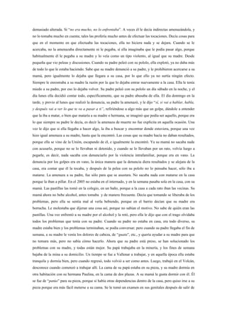 demasiado alterada. Si “no era mucho, no lo enfrentaba”. A veces él le decía indirectas amenazándola, y
no lo tomaba mucho en cuenta; tales las profería mucho antes de efectuar las tocaciones. Decía cosas para
que en el momento en que efectuaba las tocaciones, ella no hiciera nada y se dejara. Cuando se le
acercaba, no la amenazaba directamente ni le pegaba, sí ella imaginaba que le podía pasar algo, porque
habitualmente él le pegaba a su madre y lo veía como un tipo violento, al igual que su madre. Desde
pequeña que vio peleas y discusiones. Cuando su padre peleó con su pololo, ella explotó, ya no daba más
de todo lo que le estaba haciendo. Sabe que su madre denunció a su padre, y le prohibieron acercarse a su
mamá, pero igualmente lo dejaba que llegara a su casa, por lo que ello ya no surtía ningún efecto.
Siempre le enrostraba a su madre la razón por la que lo dejaba entrar nuevamente a la casa. Ella le tenía
miedo a su padre, por eso lo dejaba volver. Su padre peleó con su pololo un día sábado en la noche, y el
día lunes ella decidió contar todo, específicamente, que su padre abusaba de ella. El día domingo en la
tarde, y previo al lunes que realizó la denuncia, su padre la amenazó, y le dijo “sí, si vai a hablar, habla,
y después vai a ver lo que te va a pasar a ti”, refiriéndose a algo más que un golpe, dándole a entender
que la iba a matar, o bien que mataría a su madre o hermana, se imaginó que podía ser aquello, porque era
lo que siempre su padre le decía, es decir la amenaza de muerte no fue explícita en aquella ocasión. Una
vez le dijo que si ella llegaba a hacer algo, la iba a buscar y encontrar donde estuviera, porque una vez
hizo igual amenaza a su madre, hasta que la encontró. Las cosas que su madre hacía no daban resultados,
porque ella se vino de la Unión, escapando de él, e igualmente la encontró. Ya su mamá no sacaba nada
con acusarlo, porque no se lo llevaban ni detenido, y cuando se lo llevaban por un rato, volvía luego a
pegarle, es decir, nada sacaba con denunciarlo por la violencia intrafamiliar, porque era en vano. La
denuncia por los golpes era en vano, la única manera que la denuncia diera resultados y se alejara de la
casa, era contar que él la tocaba, y después de la pelea con su pololo no lo pensaba hacer, sólo iba a
matarse. La amenaza a su padre, fue sólo para que se asustara. No sacaba nada con matarse en la casa
porque la iban a pillar. En el 2005 no estaba en el internado, y en la semana pasaba sola en la casa, con su
mamá. Las pastillas las tomó en la colegio, en un baño, porque a la casa a cada rato iban las vecinas. Su
mamá ahora no bebe alcohol, antes tomaba y de manera frecuente. Decía que tomando se liberaba de los
problemas, pero ella se sentía mal al verla bebiendo, porque en el barrio decían que su madre era
borracha. Le molestaba que dijeran una cosa así, porque no sabían el motivo. No sabe de quién eran las
pastillas. Una vez enfrentó a su madre por el alcohol y la retó, pero ella le dijo que con el trago olvidaba
todos los problemas que tenía con su padre. Cuando su padre no estaba en casa, era todo diverso, su
madre estaba bien y los problemas terminaban, se podía conversar; pero cuando su padre llegaba el fin de
semana, a su madre le venía los dolores de cabeza, de “guata”, etc., y quería ayudar a su madre para que
no tomara más, pero no sabía cómo hacerlo. Ahora que su padre está preso, se han solucionado los
problemas con su madre, y todas están mejor. Su papá trabajaba en la minería, y los fines de semana
bajaba de la mina a su domicilio. Un tiempo se fue a Vallenar a trabajar, y en aquella época ella estaba
tranquila y dormía bien, pero cuando regresó, todo volvió a ser como antes. Luego, trabajó en el Volcán,
desconoce cuando comenzó a trabajar allí. La cama de su papá estaba en su pieza, y su madre dormía en
otra habitación con su hermana Paulina, en la cama de dos plazas. A su mamá le gusta dormir con él. Él
se fue de “patúo” para su pieza, porque sí había otras dependencias dentro de la casa, pero quiso irse a su
pieza porque era más fácil meterse a su cama. Se le tomó un examen en sus genitales después de salir de
 