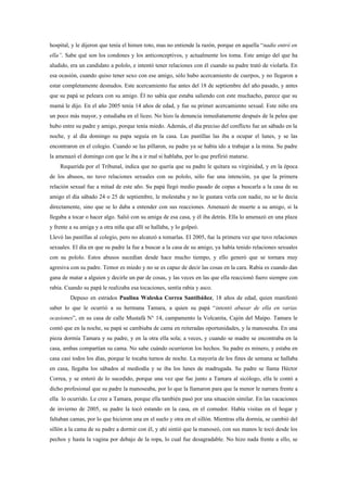 hospital, y le dijeron que tenía el himen roto, mas no entiende la razón, porque en aquella “nadie entró en
ella”. Sabe qué son los condones y los anticonceptivos, y actualmente los toma. Este amigo del que ha
aludido, era un candidato a pololo, e intentó tener relaciones con él cuando su padre trató de violarla. En
esa ocasión, cuando quiso tener sexo con ese amigo, sólo hubo acercamiento de cuerpos, y no llegaron a
estar completamente desnudos. Este acercamiento fue antes del 18 de septiembre del año pasado, y antes
que su papá se peleara con su amigo. Él no sabía que estaba saliendo con este muchacho, parece que su
mamá le dijo. En el año 2005 tenía 14 años de edad, y fue su primer acercamiento sexual. Este niño era
un poco más mayor, y estudiaba en el liceo. No hizo la denuncia inmediatamente después de la pelea que
hubo entre su padre y amigo, porque tenía miedo. Además, el día preciso del conflicto fue un sábado en la
noche, y al día domingo su papa seguía en la casa. Las pastillas las iba a ocupar el lunes, y se las
encontraron en el colegio. Cuando se las pillaron, su padre ya se había ido a trabajar a la mina. Su padre
la amenazó el domingo con que le iba a ir mal si hablaba, por lo que prefirió matarse.
    Requerida por el Tribunal, indica que no quería que su padre le quitara su virginidad, y en la época
de los abusos, no tuvo relaciones sexuales con su pololo, sólo fue una intención, ya que la primera
relación sexual fue a mitad de este año. Su papá llegó medio pasado de copas a buscarla a la casa de su
amigo el día sábado 24 o 25 de septiembre, le molestaba y no le gustara verla con nadie, no se lo decía
directamente, sino que se lo daba a entender con sus reacciones. Amenazó de muerte a su amigo, si la
llegaba a tocar o hacer algo. Salió con su amiga de esa casa, y él iba detrás. Ella lo amenazó en una plaza
y frente a su amiga y a otra niña que allí se hallaba, y lo golpeó.
Llevó las pastillas al colegio, pero no alcanzó a tomarlas. El 2005, fue la primera vez que tuvo relaciones
sexuales. El día en que su padre la fue a buscar a la casa de su amigo, ya había tenido relaciones sexuales
con su pololo. Estos abusos sucedían desde hace mucho tiempo, y ello generó que se tornara muy
agresiva con su padre. Temor es miedo y no se es capaz de decir las cosas en la cara. Rabia es cuando dan
gana de matar a alguien y decirle un par de cosas, y las veces en las que ella reaccionó fuero siempre con
rabia. Cuando su papá le realizaba esa tocaciones, sentía rabia y asco.
         Depuso en estrados Paulina Waleska Correa Santibáñez, 18 años de edad, quien manifestó
saber lo que le ocurrió a su hermana Tamara, a quien su papá “intentó abusar de ella en varias
ocasiones”, en su casa de calle Mustafá N° 14, campamento la Volcanita, Cajón del Maipo. Tamara le
contó que en la noche, su papá se cambiaba de cama en reiteradas oportunidades, y la manoseaba. En una
pieza dormía Tamara y su padre, y en la otra ella sola; a veces, y cuando se madre se encontraba en la
casa, ambas compartían su cama. No sabe cuándo ocurrieron los hechos. Su padre es minero, y estaba en
casa casi todos los días, porque le tocaba turnos de noche. La mayoría de los fines de semana se hallaba
en casa, llegaba los sábados al mediodía y se iba los lunes de madrugada. Su padre se llama Héctor
Correa, y se enteró de lo sucedido, porque una vez que fue junto a Tamara al sicólogo, ella le contó a
dicho profesional que su padre la manoseaba, por lo que la llamaron para que la menor le narrara frente a
ella lo ocurrido. Le cree a Tamara, porque ella también pasó por una situación similar. En las vacaciones
de invierno de 2005, su padre la tocó estando en la casa, en el comedor. Había visitas en el hogar y
faltaban camas, por lo que hicieron una en el suelo y otra en el sillón. Mientras ella dormía, se cambió del
sillón a la cama de su padre a dormir con él, y ahí sintió que la manoseó, con sus manos le tocó desde los
pechos y hasta la vagina por debajo de la ropa, lo cual fue desagradable. No hizo nada frente a ello, se
 