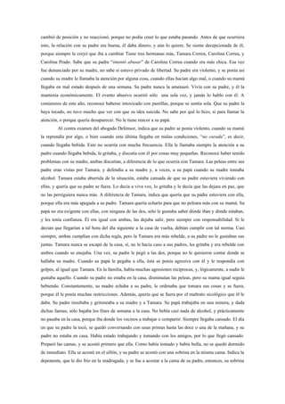 cambió de posición y no reaccionó, porque no podía creer lo que estaba pasando. Antes de que ocurriera
esto, la relación con su padre era buena, él daba dinero, y aún lo quiere. Se siente decepcionada de él,
porque siempre le creyó que iba a cambiar Tiene tres hermanas más, Tamara Correa, Carolina Correa, y
Carolina Prado. Sabe que su padre “intentó abusar” de Carolina Correa cuando era más chica. Esa vez
fue denunciado por su madre, no sabe si estuvo privado de libertad. Su padre era violento, y se ponía así
cuando su madre le llamaba la atención por alguna cosa, cuando ellas hacían algo mal, o cuando su mamá
llegaba en mal estado después de una semana. Su padre nunca la amenazó. Vivía con su padre, y él la
mantenía económicamente. El evento abusivo ocurrió sólo una sola vez, y jamás lo hablo con él. A
comienzos de este año, reconoce haberse intoxicado con pastillas, porque se sentía sola. Que su padre la
haya tocado, no tuvo mucho que ver con que su idea suicida. No sabe por qué lo hizo, si para llamar la
atención, o porque quería desaparecer. No le tiene rencor a su papá.
         Al contra examen del abogado Defensor, indica que su padre se ponía violento, cuando su mamá
la reprendía por algo, o bien cuando esta última llegaba en malas condiciones, “no curada”, es decir,
cuando llegaba bebida. Esto no ocurría con mucha frecuencia. Ella le llamaba siempre la atención a su
padre cuando llegaba bebida, le gritaba, y discutía con él por cosas muy pequeñas. Reconoce haber tenido
problemas con su madre, ambas discutían, a diferencia de lo que ocurría con Tamara. Las peleas entre sus
padre eran vistas por Tamara, y defendía a su madre y, a veces, a su papá cuando su madre tomaba
alcohol. Tamara estaba aburrida de la situación, estaba cansada de que su padre estuviera viviendo con
ellas, y quería que su padre se fuera. Lo decía a viva voz, lo gritaba y le decía que las dejara en paz, que
no las persiguiera nunca más. A diferencia de Tamara, indica que quería que su padre estuviera con ella,
porque ella era más apegada a su padre. Tamara quería echarlo para que no peleara más con su mamá. Su
papá no era exigente con ellas, con ninguna de las dos, sólo le gustaba saber dónde iban y dónde estaban,
y les tenía confianza. Él era igual con ambas, las dejaba salir, pero siempre con responsabilidad. Si le
decían que llegarían a tal hora del día siguiente a la casa de vuelta, debían cumplir con tal norma. Casi
siempre, ambas cumplían con dicha regla, pero la Tamara era más rebelde, a su padre no le gustaban sus
juntas. Tamara nunca se escapó de la casa, sí, no le hacía caso a sus padres, les gritaba y era rebelde con
ambos cuando se enojaba. Una vez, su padre le pegó a las dos, porque no le quisieron contar donde se
hallaba su madre. Cuando su papá le pegaba a ella, ésta se ponía agresiva con él y le respondía con
golpes, al igual que Tamara. En la familia, había muchas agresiones recíprocas, y, lógicamente, a nadie le
gustaba aquello. Cuando su padre no estaba en la casa, disminuían las peleas, pero su mama igual seguía
bebiendo. Constantemente, su madre echaba a su padre, le ordenaba que tomara sus cosas y se fuera,
porque él le ponía muchas restricciones. Además, quería que se fuera por el maltrato sicológico que él le
daba. Su padre insultaba y gritoneaba a su madre y a Tamara. Su papá trabajaba en una minera, y dada
dichas faenas, sólo bajaba los fines de semana a la casa. No bebía casi nada de alcohol, y prácticamente
no pasaba en la casa, porque iba donde los vecinos a trabajar o compartir. Siempre llegaba cansado. El día
en que su padre la tocó, se quedó conversando con unas primas hasta las doce o una de la mañana, y su
padre no estaba en casa. Había estado trabajando y tomando con los amigos, por lo que llegó cansado.
Preparó las camas, y se acostó primero que ella. Como había tomado y había bulla, no se quedó dormido
de inmediato. Ella se acostó en el sillón, y su padre se acostó con una sobrina en la misma cama. Indica la
deponente, que le dio frío en la madrugada, y se fue a acostar a la cama de su padre, entonces, su sobrina
 