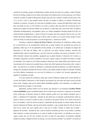 cuando fue al sicólogo, porque sicológicamente estaban mal por los tratos de su padre y madre. Siempre
han ido al sicólogo, producto de los malos tratos dentro de la familia, pero no tiene nada que ver el abuso
sexual de su padre. Su padre la decepcionó, porque creyó que iba a cambiar, siempre les decía que se iba
a ir y no iba a volver, y que siempre estaría con ellas, su cambio se refería a su carácter. Pensaba que
cambiaría su carácter, sus gritos, las cosas que la mandaba a hacer, porque ella debía hacer todo lo que
hace una dueña de casa. Lo de Carolina se lo contó su mamá, sabía una parte de esa historia, pero le
quedó claro cuando tuvieron que hablar con un policía. Lo supo hace unos cinco años atrás. Su papá la
maltrataba sicológicamente, con garabatos, gritos, etc. Estaba quedándose dormida cuando él la tocó, no
estaba dormida completamente, y sintió el actuar de su padre, duró diez segundo, sólo fue una vez, sólo
cambio de postura. Respecto al hecho que la afectó, nadie se enteró y no lo quiso contar, porque lo tomó
como un olvido, lo contó por primera vez en Investigaciones, y Tamara no lo sabía.
         Asimismo, compareció Jorge Luis Pérez Cabrera, cabo primero de carabineros, dando cuenta
de su intervención en un procedimiento policial que se gestó mientras de encontraba de servicio de
patrullaje, indicó que el 16 de septiembre del año pasado, se le ordenó que se dirigiera al colegio del
Melocotón en San José de Maipo. Allí, se entrevistó con doña Verónica Órdenes, directora del
establecimiento, quien le manifestó que a eso de la diez de la mañana, una menor de iniciales T.A.C.S
había intentado tomarse unas pastillas, agregando que su padre durante el transcurso de la noche, se
levantaba e ingresaba a su cama, tocándola en sus senos, vagina y trasero. La madre de la menor, no llegó
de inmediato, sino cuando ya se le había tomando la denuncia a ésta. Nada señaló, pues indicó no tener
conocimiento de los abusos de su marido hacia su hija, sólo refirió agresiones físicas hacia ellas - madre e
hijas - por parte de él. La madre no influenció a la niña para efectuar la denuncia, y la señora directora le
entregó una cantidad de pastillas de diversos colores y que habría tratado de ingerir la afectada. Exhibida
una bolsa plástica transparente con una serie de píldoras en su interior, las reconoce agregando que
aquellas se le quitaron a la niña.
         Al contra examen de la Defensa, indica que el cabo Colihuinca trabaja junto al cabo Paredes en
el retén San Gabriel. Desconoce si ellos tomaron una denuncia de una menor por abuso sexual ocurrida
meses antes. Tampoco supo que la señora María Santibáñez agredió a este carabinero. La madre de la
menor cuando fue al colegio, se veía normal.
         Igualmente, testificó dando fe de los hechos que afectaron a sus hermanas Carolina Marión
Correa Santibáñez, quien consultada respecto de los motivos que convocan su presencia en el presente
juicio, indica que su hermana Tamara le confesó aquella ocasión en la que intentó suicidarse, que su
padre - y padrastro de la deponente - abusaba de ella desde que era pequeña, específicamente todas las
noches se metía a su cama, le sacaba su ropa, y la tocaba en sus partes íntimas. Se lo contó el día que la
fue a ver hospital, y entre los meses de agosto y septiembre del año pasado, los abusos habían sido más
intensos. Respecto de Paulina, sabe que ésta intentó suicidarse, y que su padre abusó de ella en el mes de
julio de ese mismo año, pero aquello sólo lo supo por su madre. Tamara, le indicó que su padre -
padrastro de Carolina - abusaba de ella, y que los hechos consistían que éste, en las noches y mientras
todos dormían, se metía suavemente en su cama, le bajaba la ropa interior y la besaba en sus senos y
vagina, incluso una vez fue muy violento con ella y la dejó sin ropa interior. Su padrastro trabajaba
durante la semana, y llegaba los fines de semana, y en esas ocasiones cometía “esa maldad”, le tocaba sus
 