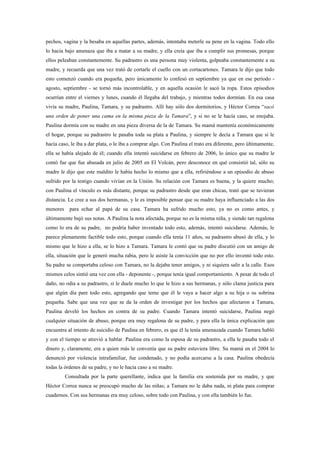 pechos, vagina y la besaba en aquellas partes, además, intentaba meterle su pene en la vagina. Todo ello
lo hacía bajo amenaza que iba a matar a su madre, y ella creía que iba a cumplir sus promesas, porque
ellos peleaban constantemente. Su padrastro es una persona muy violenta, golpeaba constantemente a su
madre, y recuerda que una vez trató de cortarle el cuello con un cortacartones. Tamara le dijo que todo
esto comenzó cuando era pequeña, pero únicamente lo confesó en septiembre ya que en ese período -
agosto, septiembre - se tornó más incontrolable, y en aquella ocasión le sacó la ropa. Estos episodios
ocurrían entre el viernes y lunes, cuando él llegaba del trabajo, y mientras todos dormían. En esa casa
vivía su madre, Paulina, Tamara, y su padrastro. Allí hay sólo dos dormitorios, y Héctor Correa “sacó
una orden de poner una cama en la misma pieza de la Tamara”, y si no se le hacía caso, se enojaba.
Paulina dormía con su madre en una pieza diversa de la de Tamara. Su mamá mantenía económicamente
el hogar, porque su padrastro le pasaba toda su plata a Paulina, y siempre le decía a Tamara que si le
hacía caso, le iba a dar plata, o le iba a comprar algo. Con Paulina el trato era diferente, pero últimamente,
ella se había alejado de él; cuando ella intentó suicidarse en febrero de 2006, lo único que su madre le
contó fue que fue abusada en julio de 2005 en El Volcán, pero desconoce en qué consistió tal, sólo su
madre le dijo que este maldito le había hecho lo mismo que a ella, refiriéndose a un episodio de abuso
sufrido por la testigo cuando vivían en la Unión. Su relación con Tamara es buena, y la quiere mucho;
con Paulina el vínculo es más distante, porque su padrastro desde que eran chicas, trató que se tuvieran
distancia. Le cree a sus dos hermanas, y le es imposible pensar que su madre haya influenciado a las dos
menores     para echar al papá de su casa. Tamara ha sufrido mucho esto, ya no es como antes, y
últimamente bajó sus notas. A Paulina la nota afectada, porque no es la misma niña, y siendo tan regalona
como lo era de su padre, no podría haber inventado todo esto, además, intentó suicidarse. Además, le
parece plenamente factible todo esto, porque cuando ella tenía 11 años, su padrastro abusó de ella, y lo
mismo que le hizo a ella, se lo hizo a Tamara. Tamara le contó que su padre discutió con un amigo de
ella, situación que le generó mucha rabia, pero le asiste la convicción que no por ello inventó todo esto.
Su padre se comportaba celoso con Tamara, no la dejaba tener amigos, y ni siquiera salir a la calle. Esos
mismos celos sintió una vez con ella - deponente -, porque tenía igual comportamiento. A pesar de todo el
daño, no odia a su padrastro, sí le duele mucho lo que le hizo a sus hermanas, y sólo clama justicia para
que algún día pare todo esto, agregando que teme que él le vaya a hacer algo a su hija o su sobrina
pequeña. Sabe que una vez que se da la orden de investigar por los hechos que afectaron a Tamara,
Paulina develó los hechos en contra de su padre. Cuando Tamara intentó suicidarse, Paulina negó
cualquier situación de abuso, porque era muy regalona de su padre, y para ella la única explicación que
encuentra al intento de suicidio de Paulina en febrero, es que él la tenía amenazada cuando Tamara habló
y con el tiempo se atrevió a hablar. Paulina era como la esposa de su padrastro, a ella le pasaba todo el
dinero y, claramente, era a quien más le convenía que su padre estuviera libre. Su mamá en el 2004 lo
denunció por violencia intrafamiliar, fue condenado, y no podía acercarse a la casa. Paulina obedecía
todas la órdenes de su padre, y no le hacia caso a su madre.
          Consultada por la parte querellante, indica que la familia era sostenida por su madre, y que
Héctor Correa nunca se preocupó mucho de las niñas; a Tamara no le daba nada, ni plata para comprar
cuadernos. Con sus hermanas era muy celoso, sobre todo con Paulina, y con ella también lo fue.
 