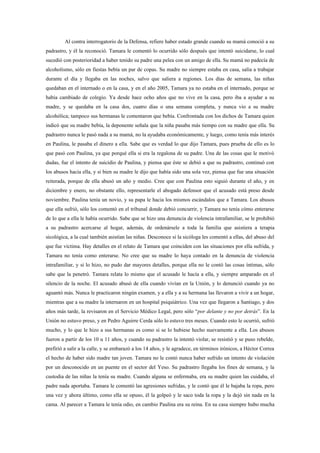 Al contra interrogatorio de la Defensa, refiere haber estado grande cuando su mamá conoció a su
padrastro, y él la reconoció. Tamara le comentó lo ocurrido sólo después que intentó suicidarse, lo cual
sucedió con posterioridad a haber tenido su padre una pelea con un amigo de ella. Su mamá no padecía de
alcoholismo, sólo en fiestas bebía un par de copas. Su madre no siempre estaba en casa, salía a trabajar
durante el día y llegaba en las noches, salvo que saliera a regiones. Los días de semana, las niñas
quedaban en el internado o en la casa, y en el año 2005, Tamara ya no estaba en el internado, porque se
había cambiado de colegio. Ya desde hace ocho años que no vive en la casa, pero iba a ayudar a su
madre, y se quedaba en la casa dos, cuatro días o una semana completa, y nunca vio a su madre
alcohólica; tampoco sus hermanas le comentaron que bebía. Confrontada con los dichos de Tamara quien
indicó que su madre bebía, la deponente señala que la niña pasaba más tiempo con su madre que ella. Su
padrastro nunca le pasó nada a su mamá, no la ayudaba económicamente, y luego, como tenía más interés
en Paulina, le pasaba el dinero a ella. Sabe que es verdad lo que dijo Tamara, pues prueba de ello es lo
que pasó con Paulina, ya que porqué ella si era la regalona de su padre. Una de las cosas que le motivó
dudas, fue el intento de suicidio de Paulina, y piensa que éste se debió a que su padrastro, continuó con
los abusos hacia ella, y si bien su madre le dijo que había sido una sola vez, piensa que fue una situación
reiterada, porque de ella abusó un año y medio. Cree que con Paulina esto siguió durante el año, y en
diciembre y enero, no obstante ello, representarle el abogado defensor que el acusado está preso desde
noviembre. Paulina tenía un novio, y su papa le hacia los mismos escándalos que a Tamara. Los abusos
que ella sufrió, sólo los comentó en el tribunal donde debió concurrir, y Tamara no tenía cómo enterarse
de lo que a ella le había ocurrido. Sabe que se hizo una denuncia de violencia intrafamiliar, se le prohibió
a su padrastro acercarse al hogar, además, de ordenársele a toda la familia que asistiera a terapia
sicológica, a la cual también asistían las niñas. Desconoce si la sicóloga les comentó a ellas, del abuso del
que fue víctima. Hay detalles en el relato de Tamara que coinciden con las situaciones por ella sufrida, y
Tamara no tenía como enterarse. No cree que su madre lo haya contado en la denuncia de violencia
intrafamiliar, y si lo hizo, no pudo dar mayores detalles, porque ella no le contó las cosas íntimas, sólo
sabe que la penetró. Tamara relata lo mismo que el acusado le hacía a ella, y siempre amparado en el
silencio de la noche. El acusado abusó de ella cuando vivían en la Unión, y lo denunció cuando ya no
aguantó más. Nunca le practicaron ningún examen, y a ella y a su hermana las llevaron a vivir a un hogar,
mientras que a su madre la internaron en un hospital psiquiátrico. Una vez que llegaron a Santiago, y dos
años más tarde, la revisaron en el Servicio Médico Legal, pero sólo “por delante y no por detrás”. En la
Unión no estuvo preso, y en Pedro Aguirre Cerda sólo lo estuvo tres meses. Cuando esto le ocurrió, sufrió
mucho, y lo que le hizo a sus hermanas es como si se lo hubiese hecho nuevamente a ella. Los abusos
fueron a partir de los 10 u 11 años, y cuando su padrastro la intentó violar, se resistió y se puso rebelde,
prefirió a salir a la calle, y se embarazó a los 14 años, y le agradece, en términos irónicos, a Héctor Correa
el hecho de haber sido madre tan joven. Tamara no le contó nunca haber sufrido un intento de violación
por un desconocido en un puente en el sector del Yeso. Su padrastro llegaba los fines de semana, y la
custodia de las niñas la tenía su madre. Cuando alguna se enfermaba, era su madre quien las cuidaba, el
padre nada aportaba. Tamara le comentó las agresiones sufridas, y le contó que él le bajaba la ropa, pero
una vez y ahora último, como ella se opuso, él la golpeó y le saco toda la ropa y la dejó sin nada en la
cama. Al parecer a Tamara le tenía odio, en cambio Paulina era su reina. En su casa siempre hubo mucha
 