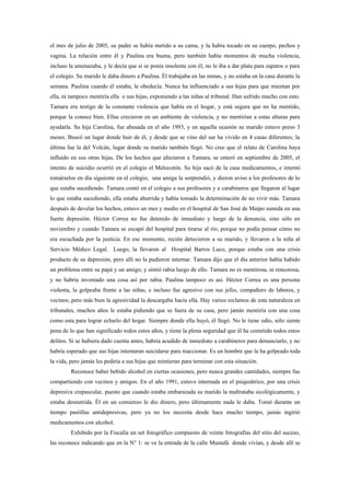 el mes de julio de 2005, su padre se había metido a su cama, y la había tocado en su cuerpo, pechos y
vagina. La relación entre él y Paulina era buena, pero también había momentos de mucha violencia,
incluso la amenazaba, y le decía que si se ponía insolente con él, no le iba a dar plata para zapatos o para
el colegio. Su marido le daba dinero a Paulina. Él trabajaba en las minas, y no estaba en la casa durante la
semana. Paulina cuando él estaba, le obedecía. Nunca ha influenciado a sus hijas para que mientan por
ella, ni tampoco mentiría ella o sus hijas, exponiendo a las niñas al tribunal. Han sufrido mucho con esto.
Tamara era testigo de la constante violencia que había en el hogar, y está segura que no ha mentido,
porque la conoce bien. Ellas crecieron en un ambiente de violencia, y no mentirían a estas alturas para
ayudarla. Su hija Carolina, fue abusada en el año 1993, y en aquella ocasión su marido estuvo preso 3
meses. Buscó un lugar donde huir de él, y desde que se vino del sur ha vivido en 4 casas diferentes; la
última fue la del Volcán, lugar donde su marido también llegó. No cree que el relato de Carolina haya
influido en sus otras hijas. De los hechos que afectaron a Tamara, se enteró en septiembre de 2005, el
intento de suicidio ocurrió en el colegio el Melocotón. Su hija sacó de la casa medicamentos, e intentó
tomárselos en día siguiente en el colegio, una amiga la sorprendió, y dieron aviso a los profesores de lo
que estaba sucediendo. Tamara contó en el colegio a sus profesores y a carabineros que llegaron al lugar
lo que estaba sucediendo, ella estaba aburrida y había tomado la determinación de no vivir más. Tamara
después de develar los hechos, estuvo un mes y medio en el hospital de San José de Maipo sumida en una
fuerte depresión. Héctor Correa no fue detenido de inmediato y luego de la denuncia, sino sólo en
noviembre y cuando Tamara se escapó del hospital para tirarse al río, porque no podía pensar cómo no
era escuchada por la justicia. En ese momento, recién detuvieron a su marido, y llevaron a la niña al
Servicio Médico Legal. Luego, la llevaron al Hospital Barros Luco, porque estaba con una crisis
producto de su depresión, pero allí no la pudieron internar. Tamara dijo que el día anterior había habido
un problema entre su papá y un amigo, y sintió rabia luego de ello. Tamara no es mentirosa, ni rencorosa,
y no habría inventado una cosa así por rabia. Paulina tampoco es así. Héctor Correa es una persona
violenta, la golpeaba frente a las niñas, e incluso fue agresivo con sus jefes, compañero de labores, y
vecinos; pero más bien la agresividad la descargaba hacia ella. Hay varios reclamos de esta naturaleza en
tribunales, muchos años le estaba pidiendo que se fuera de su casa, pero jamás mentiría con una cosa
como esta para lograr echarlo del hogar. Siempre donde ella huyó, él llegó. No le tiene odio, sólo siente
pena de lo que han significado todos estos años, y tiene la plena seguridad que él ha cometido todos estos
delitos. Si se hubiera dado cuenta antes, habría acudido de inmediato a carabineros para denunciarlo, y no
habría esperado que sus hijas intentaran suicidarse para reaccionar. Es un hombre que la ha golpeado toda
la vida, pero jamás les pediría a sus hijas que mintieran para terminar con esta situación.
         Reconoce haber bebido alcohol en ciertas ocasiones, pero nunca grandes cantidades, siempre fue
compartiendo con vecinos y amigos. En el año 1991, estuvo internada en el psiquiátrico, por una crisis
depresiva crepuscular, puesto que cuando estaba embarazada su marido la maltrataba sicológicamente, y
estaba desnutrida. Él en un comienzo le dio dinero, pero últimamente nada le daba. Tomó durante un
tiempo pastillas antidepresivas, pero ya no los necesita desde hace mucho tiempo, jamás ingirió
medicamentos con alcohol.
         Exhibido por la Fiscalía un set fotográfico compuesto de veinte fotografías del sitio del suceso,
las reconoce indicando que en la N° 1: se ve la entrada de la calle Mustafá donde vivían, y desde allí se
 