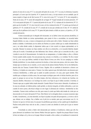 aprecia el cerco de su casa, N° 2: es una parte del patio de su casa ; N° 3: su casa, la chimenea, la puerta
principal y el cerco que da al parrón; N° 4: puerta de la casa, y la reja exterior con un candado, que él
nunca respetó, el lugar era de fácil acceso; N° 6: cerco de la casa; N° 7: el cerco; N° 8: otro antejardín y
frente de la casa y N° 9: sector del antejardín de su hogar; N° 9 igual tomada de la misma posición ; N°
10: la otra puerta del patio; N° 11 puerta del portón de la casa. Nº 12: ventanas de los dormitorios; Nº 13:
parte que da al jardín; N° 14: otra vista de la casa y de las ventana de atrás; N° 15: puerta que da hacia el
gallinero; N° 16: costado de la casa; N° 17: costado de la casa que colinda con el sitio; N° 18: salida de
atrás que da al gallinero de la casa; N° 19: parte del patio donde se halla un cerezo y el parrón; y N° 20:
costado del parrón.
            Contra examinada por el abogado del encausado, no se define como una persona alcohólica, sí
reconoce haber bebido en ciertas oportunidades, pero jamás lo hizo a escondidas; no recuerda haber
llegado bebida a su casa, y nunca se desaparecía por noches para salir a beber. Siempre sus hijas sabían
donde se hallaba. Confrontada con los dichos de Paulina en cuanto señaló que su madre abandonaba la
casa y no sabía dónde estaba, la deponente indica que si esto ocurrió en alguna oportunidad, no lo
recuerda. Durante la semana sus hijas estaban con ella en su domicilio, y no recuerda haberlas dejado
solas por la noche. Consultada por don Belarmino Jara Alonso, refiere que es conocido de ella, y que
visitaba la casa de él frecuentemente. En dueño de un campamento, y le daba trabajo a ella y a Héctor
Correa cuando estaba cesante. Era una persona muy cercana a su familia, y se visitaban. No iba a tomar
con él, y las veces que bebían, también lo hacía Héctor Correa con ellos. En ese camping no venden
bebidas alcohólicas. La casa donde ocurrieron los hechos, si bien tenía más piezas, sólo tres camas. Hace
tiempo que no dormía con su marido, y en la cama de dos plazas dormía Paulina. En la otra habitación,
dormía ella con Tamara. Cuando Héctor Correa llegaba, ella se cambiaba al dormitorio a dormir con
Paulina, y le dejaba esa cama junto a Tamara. Las niñas supieron que ella había hecho una denuncia por
violencia intrafamiliar, y sabían que su padre no podía acercarse a la casa, pero igual entraba. Otra
medida que se dispuso en dicha causa, fue una terapia sicológica para todo el núcleo familiar, pero él no
quiso ir, porque no era un loco. En dicha terapia, ella hizo referencia a la violación de Carolina, sin
mayores detalles. Desconoce si el sicólogo les contó a sus hijas lo que le había ocurrido a Carolina; sí
Tamara supo que su padre había estado detenido. Cuando Héctor Correa estuvo detenido, el ambiente en
la casa era calmado, no habían peleas, nadie gritaba, se dormía tranquila, no había sobresaltos, y por eso
cuando él estuvo preso, ella buscó refugio en otro lugar; la denuncia de violencia intrafamiliar no dio
resultados. Tamara tenía confianza con ella, pero nunca le contó que había sido tratada de violar por un
desconocido en el sector del puente El Yeso. Don Héctor no le entregaba dinero, en pocas ocasiones algo
le daba. Actualmente, y al estar detenido, sus hijas la ayudan con parte del presupuesto, y el resto es de lo
que obtiene con su trabajo. Fue a hablar con el jefe de su marido, para que conversaran con él y le
hicieran ver que no volviera más a la casa por los problemas que tenían, no fue a pedir que lo despidieran.
Paulina tenía pololo hace más de un año, y nunca le contó con detalles la razón por la que se intentó
suicidar.
            Consultada en orden a haber sido denunciada por maltrato a Carabineros, indica que ella fue
quien denunció al carabinero José Antonio Muñoz Soto por agresivo. Aquello fue porque Héctor Correa
le hizo un trabajo a él, y éste no se lo pagó. Héctor la mandó a ella a cobrar y el carabinero le contestó de
 