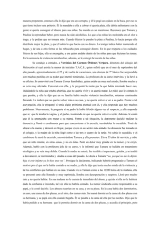 manera prepotente, entonces ella le dijo que era un corrupto, y él le pegó un codazo en la boca, por eso es
que tiene incluso una prótesis. Él la mandaba a ella a cobrar si quería plata, ella debía enfrentarse con la
gente si quería conseguir el dinero para sus niñas. Su marido es un mentiroso. Reconoce que Tamara y
Paulina la reprendían beber, pero nunca ha sido alcohólica. Lo que a las niñas les molestaba era el olor a
trago, y le pedían que no tomara más. Cuando Héctor le pasaba la plata a Paulina, lo hacía porque ella
distribuía mejor la plata, y que él sabía lo que hacía con su dinero. La testigo indica haber mantenido el
hogar, y de una u otra forma se las rebuscaba para conseguir dinero. En lo que respecta a los cuidados
físicos de sus hijas, ella se encargaba, y era quien andaba detrás de las niñas para que hicieran las tareas.
En la sentencia de violencia intrafamiliar, además, se le entregó la tuición de las niñas.
         Se condujo a estrados, a Verónica del Carmen Órdenes Vergara, directora del colegio del
Melocotón al cual asistía la menor de iniciales T.A.C.S., quien refirió que en el mes de septiembre del
año pasado, aproximadamente el 25 y de vuelta de vacaciones, una alumna de 7° básico fue sorprendida
con muchas pastillas en su poder que intentó tomárselas. La profesora de su curso intervino, y la llevó a
su oficina. Se entrevistó con Tamara Correa Santibáñez, quien estaba en muy mal estado, lloraba mucho y
se veía muy afectada. Conversó con ella, y le preguntó la razón por la que había intentado hacer eso,
indicándole la niña que estaba aburrida, que no quería vivir y se quería matar. Le pidió que le contara lo
que pasaba, y ella le dijo que en su familia había mucha violencia intrafamiliar, mientras continuaba
llorando. Le indicó que no quería volver más a su casa, y no quería volver a ver a su padre. Frente a tal
aseveración, ella le preguntó si tenía algún problema puntual con él, y ella responde que hay muchos
problemas. Nuevamente, le pregunta si su padre le había faltado alguna vez el respecto, y ella responde
que sí, que le tocaba la vagina, y el pecho, insistiendo en que no quería volver a verlo. Además, le contó
que él la amenazaba con matar a su mamá. Frente a tal situación, la deponente decidió realizar la
denuncia y llamó a carabineros para que concurrieran a la escuela, narrándoles lo sucedido. Trató de
ubicar a la mamá, y demoró en llegar, porque viven en un sector más aislado. La denuncia fue tomada en
el colegio, y la madre de la niña llegó como a las tres o cuatro de la tarde. No sabía lo sucedido, y el
carabinero le narró lo ocurrido, encontrándose Tamara y ella presentes. Lleva 33 años de servicio, y sabe
que un niño miente, en otras cosas, y no en éstas. Notó un dolor muy grande en la menor, y le creyó.
Además, habló con la profesora jefa de su curso, y le informó que Tamara se hallaba en tratamiento
sicológico y se veía muy dolida. Cuando la madre se enteró, fue terrible e impactante, gritaba, y se tendió
a desvanecer, se recriminaba y aludía a cosas del pasado. Le decía a Tamara “no, porqué no me lo dijiste
hija si este infame ya lo hizo una vez”. Prosigue la declarante, indicando haberle preguntado a Tamara el
motivo por el que no le había contado a su madre, y ella le dijo que tenía mucho miedo de la violencia y
de los conflictos que habían en su casa. Cuando vio a Tamara como a las 10:00 horas de la mañana, ella
se presentó ante ella llorando y muy reprimida, lloraba con desesperación y suspiros. Lloró por mucho
rato y no quería hablar. En esa mañana no le cuenta de inmediato del abuso, y quizás si ella no le hubiera
dado la confianza e insistido, tal vez ella no habría contado. La menor sindicaba como responsable a su
papá, y le costó decirlo. Los abusos ocurrían en su casa, y en su pieza. En la casa había dos dormitorios,
en uno, una cama de dos plazas, en el otro, dos camas más. Su mamá dormía en la cama de dos plazas con
su hermana, y su papá con ella cuando llegaba. Él se pasaba a la cama de ella por las noches. Dijo que le
había pedido a su hermana que le permita dormir en la cama de dos plazas, y accedía al principio, pero
 