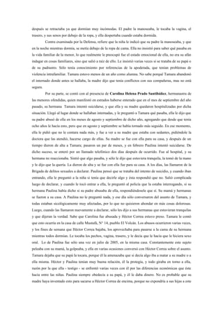 después se retractaba ya que dormían muy incómodas. El padre la manoseaba, le tocaba la vagina, el
trasero, y sus senos por debajo de la ropa, y ella despertaba cuando estaba dormida.
          Contra examinada por la Defensa, refiere que la niña le indicó que su padre la manoseaba, y que
en la noche mientras dormía, se metía debajo de la ropa de cama. Ella no insistió para saber qué pasaba en
la vida familiar de la menor, lo que realmente le preocupó fue el estado emocional de ella, no era su afán
indagar en cosas familiares, sino que salió a raíz de ello. Le insistió varias veces si se trataba de su papá o
de su padrastro. Sólo tenía conocimiento por referencias de la apoderada, que tenían problemas de
violencia intrafamiliar. Tamara estuvo menos de un año como alumna. No sabe porqué Tamara abandonó
el internado donde antes se hallaba, la madre dijo que tenía conflictos con sus compañeras, mas no está
segura.
          Por su parte, se contó con al presencia de Carolina Helena Prado Santibáñez, hermanastra de
las menores ofendidas, quien manifestó en estrados haberse enterado que en el mes de septiembre del año
pasado, su hermana Tamara intentó suicidarse, y que ella y su madre quedaron hospitalizadas por dicha
situación. Llegó al lugar donde se hallaban internadas, y le preguntó a Tamara qué pasaba, ella le dijo que
su padre abusó de ella en los meses de agosto y septiembre de dicho año, agregando que desde que tenía
ocho años le hacía esto, pero que en agosto y septiembre se había tornado más seguido. En ese momento,
ella le pidió que no le contara nada más, y fue a ver a su madre que estaba con sedantes, pidiéndole la
doctora que las atendió, hacerse cargo de ellas. Su madre se fue con ella para su casa, y después de un
tiempo dieron de alta a Tamara; pasaron un par de meses, y en febrero Paulina intentó suicidarse. De
dicho suceso, se enteró por un llamado telefónico dos días después de ocurrido. Fue al hospital, y su
hermana no reaccionaba. Sintió que algo pasaba, y sólo le dijo que estuviera tranquila, la tomó de la mano
y le dijo que la quería. La dieron de alta y se fue con ella fue para su casa. A los días, las llamaron de la
Brigada de delitos sexuales a declarar. Paulina pensó que se trataba del intento de suicidio, y cuando iban
entrando, ella le preguntó a la niña si tenía que decirle algo y ésta respondió que no. Salió complicada
luego de declarar, y cuando le tocó entrar a ella, le preguntó al policía que la estaba interrogando, si su
hermana Paulina había dicho si su padre abusaba de ella, respondiéndosele que sí. Su mamá y hermanas
se fueron a su casa. A Paulina no le preguntó nada, y ese día sólo conversaron del asunto de Tamara, y
todas estaban sicológicamente muy afectadas, por lo que no quisieron ahondar en más cosas dolorosas.
Luego, cuando las llamaron nuevamente a declarar, sólo les dijo a sus hermanas que estuvieran tranquilas
y que dijeran la verdad. Sabe que Carolina fue abusada y Héctor Correa estuvo preso. Tamara le contó
que esto ocurría en la casa de calle Mustafá, N° 14, pueblo El Volcán. Los abusos ocurrieron varias veces,
y los fines de semana que Héctor Correa bajaba, los aprovechaba para pasarse a la cama de su hermana
mientras todos dormían. Le tocaba los pechos, vagina, trasero, y le decía que le hacía que le hiciera sexo
oral. Lo de Paulina fue sólo una vez en julio de 2005, en la misma casa. Constantemente este sujeto
peleaba con su mamá, la golpeaba, y ella en varias ocasiones conversó con Héctor Correa sobre el asunto.
Tamara dejaba que su papá la tocara, porque él la amenazaba que si decía algo iba a matar a su madre o a
ella misma. Héctor y Paulina tenían muy buena relación, él la protegía, y todo giraba en torno a ella,
razón por la que ella - testigo - se enfrentó varias veces con él por las diferencias económicas que éste
hacía entre las niñas. Paulina siempre obedecía a su papá, y él le daba dinero. No es probable que su
madre haya inventado esto para sacarse a Héctor Correa de encima, porque no expondría a sus hijas a este
 