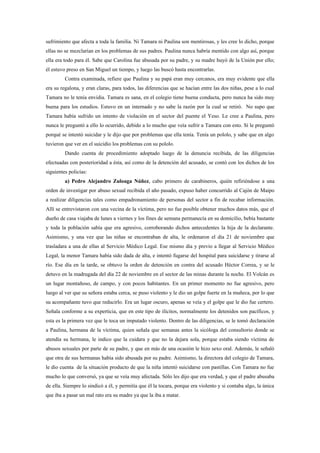 sufrimiento que afecta a toda la familia. Ni Tamara ni Paulina son mentirosas, y les cree lo dicho, porque
ellas no se mezclarían en los problemas de sus padres. Paulina nunca habría mentido con algo así, porque
ella era todo para él. Sabe que Carolina fue abusada por su padre, y su madre huyó de la Unión por ello;
él estuvo preso en San Miguel un tiempo, y luego las buscó hasta encontrarlas.
         Contra examinada, refiere que Paulina y su papá eran muy cercanos, era muy evidente que ella
era su regalona, y eran claras, para todos, las diferencias que se hacían entre las dos niñas, pese a lo cual
Tamara no le tenía envidia. Tamara es sana, en el colegio tiene buena conducta, pero nunca ha sido muy
buena para los estudios. Estuvo en un internado y no sabe la razón por la cual se retiró. No supo que
Tamara había sufrido un intento de violación en el sector del puente el Yeso. Le cree a Paulina, pero
nunca le preguntó a ello lo ocurrido, debido a lo mucho que veía sufrir a Tamara con esto. Sí le preguntó
porqué se intentó suicidar y le dijo que por problemas que ella tenía. Tenía un pololo, y sabe que en algo
tuvieron que ver en el suicidio los problemas con su pololo.
         Dando cuenta de procedimiento adoptado luego de la denuncia recibida, de las diligencias
efectuadas con posterioridad a ésta, así como de la detención del acusado, se contó con los dichos de los
siguientes policías:
         a) Pedro Alejandro Zuloaga Núñez, cabo primero de carabineros, quién refiriéndose a una
orden de investigar por abuso sexual recibida el año pasado, expuso haber concurrido al Cajón de Maipo
a realizar diligencias tales como empadronamiento de personas del sector a fin de recabar información.
Allí se entrevistaron con una vecina de la víctima, pero no fue posible obtener muchos datos más, que el
dueño de casa viajaba de lunes a viernes y los fines de semana permanecía en su domicilio, bebía bastante
y toda la población sabía que era agresivo, corroborando dichos antecedentes la hija de la declarante.
Asimismo, y una vez que las niñas se encontraban de alta, le ordenaron el día 21 de noviembre que
trasladara a una de ellas al Servicio Médico Legal. Ese mismo día y previo a llegar al Servicio Médico
Legal, la menor Tamara había sido dada de alta, e intentó fugarse del hospital para suicidarse y tirarse al
río. Ese día en la tarde, se obtuvo la orden de detención en contra del acusado Héctor Correa, y se le
detuvo en la madrugada del día 22 de noviembre en el sector de las minas durante la noche. El Volcán es
un lugar montañoso, de campo, y con pocos habitantes. En un primer momento no fue agresivo, pero
luego al ver que su señora estaba cerca, se puso violento y le dio un golpe fuerte en la muñeca, por lo que
su acompañante tuvo que reducirlo. Era un lugar oscuro, apenas se veía y el golpe que le dio fue certero.
Señala conforme a su experticia, que en este tipo de ilícitos, normalmente los detenidos son pacíficos, y
esta es la primera vez que le toca un imputado violento. Dentro de las diligencias, se le tomó declaración
a Paulina, hermana de la víctima, quien señala que semanas antes la sicóloga del consultorio donde se
atendía su hermana, le indico que la cuidara y que no la dejara sola, porque estaba siendo víctima de
abusos sexuales por parte de su padre, y que en más de una ocasión le hizo sexo oral. Además, le señaló
que otra de sus hermanas había sido abusada por su padre. Asimismo, la directora del colegio de Tamara,
le dio cuenta de la situación producto de que la niña intentó suicidarse con pastillas. Con Tamara no fue
mucho lo que conversó, ya que se veía muy afectada. Sólo les dijo que era verdad, y que el padre abusaba
de ella. Siempre lo sindicó a él, y permitía que él la tocara, porque era violento y si contaba algo, la única
que iba a pasar un mal rato era su madre ya que la iba a matar.
 