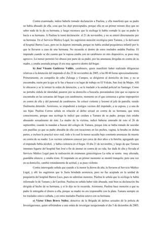 Contra examinado, indica haberle tomado declaración a Paulina, y ella manifestó que su padre
no había abusado de ella, cosa que los dejó preocupados, porque ella en un primer minuto dice que no
saber nada de lo de su hermana, y luego reconoce que la sicóloga le había contado lo que su padre le
hacía a su hermana. A Paulina le tomó declaración el 21 de noviembre, y no se enteró directamente por
su hermana. En el Servicio Médico Legal, les sugirieron atención sicológica para Tamara, y la derivaron
al hospital Barros Luco, pero no la dejaron internada, porque no había unidad psiquiátrica infantil por lo
que la llevaron a casa de una hermana. No recuerda si dentro de estos traslados andaba Paulina. El
imputado cuando se dio cuanta que la esposa estaba con un carabinero en otro dispositivo, se puso muy
agresivo. La menor permitió los abusos por parte de su padre, por las amenazas dirigidas en contra de su
madre, y estaba asustada porque él era muy agresivo dentro del hogar.
         b) José Vicente Gutiérrez Valdés, carabinero, quien manifestó haber realizado diligencias
relativas a la detención del imputado el día 22 de noviembre de 2005, a las 00:40 horas aproximadamente.
Primeramente, en compañía de cabo Zuloaga y Campos, se dirigieron al domicilio de éste, y no se
encontraba, razón por la que se le fue a buscar a su lugar de trabajo en El Volcán, San José de Maipo. Allí
lo ubicaron y se le intimó la orden de detención, y se le trasladó a la unidad policial en Santiago. Como
no portaba cédula de identidad, pasaron por su domicilio a buscarla, percatándose éste que su esposa se
encontraba en las cercanías del hogar con carabineros, momento en el que comienza a gritar improperios
en contra de ella y del personal de carabineros. Se colocó violento y lesionó al jefe de patrulla, siendo
finalmente detenido. Asimismo, se empadronó a testigos vecinos del imputado, a su esposa, y a una de
sus hijas. Paulina Correa señala en relación al delito sexual en contra de su hermana, que tenía
conocimiento, porque una sicóloga le indicó que cuidara a Tamara de su padre, porque éste estaba
abusando sexualmente de éste. La madre de la víctima, indicó haberse enterado de esto el 26 de
septiembre, cuando la mandan a buscar del colegio de Tamara, porque ésta se había tratado de suicidar
con pastillas ya que su padre abusaba de ella con tocaciones en los pechos, vagina, la besaba en dichas
partes, e incluso le practicó sexo oral, todo a lo cual la menor accedía bajo constante amenazas de muerte
en contra de su madre. Los vecinos relataron conocer por cerca de diez años a la familia, agregando que
el imputado bebía alcohol, y había violencia en el hogar. El día 21 de noviembre, y luego de que Tamara
intentara fugarse del hospital San José a fin de atentar en contra de su vida, fue dada de alta y llevada al
Servicio Médico Legal para la realización de exámenes ginecológicos La niña se sentía muy afectada,
guardaba silencio, y estaba triste. El imputado en un primer momento se mostró tranquilo, pero una vez
en su domicilio, cambió rotundamente de actitud, y se puso violento.
         Contra interrogado señala que cuando a la menor la dieron de alta, la llevaron al Servicio Médico
Legal, y allí les sugirieron que le fuera brindada asistencia, pero no fue aceptada en la unidad de
psiquiatría del hospital Barros Luco, pues no admitían menores. Paulina le señala que la sicóloga le había
informado lo de Tamara y de Carolina. Paulina no señala haber sido abusada, más bien su declaración iba
dirigida al hecho de su hermana, y si lo dijo no lo recuerda. Asimismo, Paulina hace mención a que su
padre le entregaba el dinero a ella, porque su madre no era responsable con la plata. Tamara siempre en
los traslados estuvo callada, y en estos traslados Paulina estuvo con su hermana.
         c) Víctor Ulises Bravo Núñez, detective de la Brigada de delitos sexuales de la policía de
Investigaciones, quien refiriéndose a una orden de investigar recepcionada el día 5 de diciembre de 2005,
 