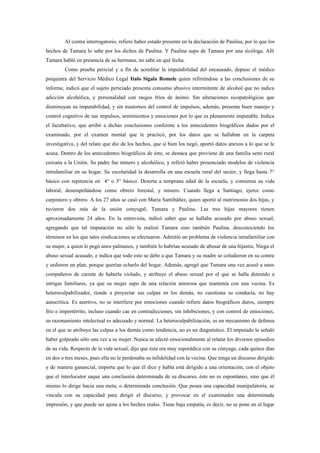 Al contra interrogatorio, refiere haber estado presente en la declaración de Paulina, por lo que los
hechos de Tamara lo sabe por los dichos de Paulina. Y Paulina supo de Tamara por una sicóloga. Allí
Tamara habló en presencia de su hermana, no sabe en qué fecha.
        Como prueba pericial y a fin de acreditar la imputabilidad del encausado, depuso el médico
psiquiatra del Servicio Médico Legal Italo Sigala Romele quien refiriéndose a las conclusiones de su
informe, indicó que el sujeto periciado presenta consumo abusivo intermitente de alcohol que no indica
adicción alcohólica, y personalidad con rasgos fríos de ánimo. Sin alteraciones sicopatológicas que
disminuyan su imputabilidad, y sin trastornos del control de impulsos, además, presenta buen manejo y
control cognitivo de sus impulsos, sentimientos y emociones por lo que es plenamente imputable. Indica
el facultativo, que arribó a dichas conclusiones conforme a los antecedentes biográficos dados por el
examinado, por el examen mental que le practicó, por los datos que se hallaban en la carpeta
investigativa, y del relato que dio de los hechos, que si bien los negó, aportó datos anexos a lo que se le
acusa. Dentro de los antecedentes biográficos de éste, se destaca que proviene de una familia semi rural
cercana a la Unión. Su padre fue minero y alcohólico, y refirió haber presenciado modelos de violencia
intrafamiliar en su hogar. Su escolaridad la desarrolla en una escuela rural del sector, y llega hasta 7°
básico con repitencia en 4° o 5° básico. Deserta a temprana edad de la escuela, y comienza su vida
laboral, desempeñándose como obrero forestal, y minero. Cuando llega a Santiago, ejerce como
carpintero y obrero. A los 27 años se casó con María Santibáñez, quien aportó al matrimonio dos hijas, y
tuvieron dos más de la unión conyugal; Tamara y Paulina. Las tres hijas mayores tienen
aproximadamente 24 años. En la entrevista, indicó saber que se hallaba acusado por abuso sexual,
agregando que tal imputación no sólo la realizó Tamara sino también Paulina, desconociendo los
términos en los que tales sindicaciones se efectuaron. Admitió un problema de violencia intrafamiliar con
su mujer, a quien le pegó unos palmazos, y también lo habrían acusado de abusar de una hijastra. Niega el
abuso sexual acusado, e indica que todo esto se debe a que Tamara y su madre se coludieron en su contra
y urdieron un plan, porque querían echarlo del hogar. Además, agregó que Tamara una vez acusó a unos
compañeros de carrete de haberla violado, y atribuye el abuso sexual por el que se halla detenido a
intrigas familiares, ya que su mujer supo de una relación amorosa que mantenía con una vecina. Es
heteroculpabilizador, tiende a proyectar sus culpas en los demás, no cuestiona su conducta, no hay
autocrítica. Es asertivo, no se interfiere por emociones cuando refiere datos biográficos duros, siempre
frío e impertérrito, incluso cuando cae en contradicciones, sin inhibiciones, y con control de emociones,
su razonamiento intelectual es adecuado y normal. La heteroculpabilización, es un mecanismo de defensa
en el que se atribuye las culpas a los demás como tendencia, no es un diagnóstico. El imputado le señaló
haber golpeado sólo una vez a su mujer. Nunca se afectó emocionalmente al relatar los diversos episodios
de su vida. Respecto de la vida sexual, dijo que ésta era muy esporádica con su cónyuge, cada quince días
en dos o tres meses, pues ella no le perdonaba su infidelidad con la vecina. Que tenga un discurso dirigido
y de manera ganancial, importa que lo que él dice y habla está dirigido a una orientación, con el objeto
que el interlocutor saque una conclusión determinada de su discurso, éste no es espontáneo, sino que él
mismo lo dirige hacia una meta, o determinada conclusión. Que posea una capacidad manipulatoria, se
vincula con su capacidad para dirigir el discurso, y provocar en el examinador una determinada
impresión, y que puede ser ajena a los hechos reales. Tiene baja empatía, es decir, no se pone en el lugar
 