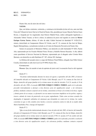 R.U.C.:     0500466992-6
R.I.T.:     63-2006




          Puente Alto, tres de enero dos mil siete.-
          VISTOS:
          Que, con fechas veintisiete, veintiocho, y veintinueve de diciembre de dos mil seis, ante esta Sala
Única del Tribunal de Juicio Oral en lo Penal de Puente Alto, presidida por la juez Marcela Patricia Erazo
Rivera, e integrada por los magistrados Juan Patricio Madrid Pozas, ambos subrogando legalmente, y
Alessandra Tubino Tassara, se llevó a efecto, la audiencia de juicio oral seguido en contra de Héctor
Enrique Correa Torres, chileno, 43 años de edad, Cédula Nacional de Identidad N° 9.928.252-5,
minero, domiciliado en Campamento Minero El Volcán, casa N° 14, comuna de San José de Maipo,
Región Metropolitana, y actualmente recluido en el Centro de Detención Preventiva de Puente Alto.
          Sostuvo la acusación el Ministerio Público, con domicilio en calle Irarrázabal Nº 0283, Puente
Alto, representado por los Fiscales Michael Flores Álvarez y Rodolfo Herrera Hoyuelas. A ella, adhirió
como querellante el Servicio Nacional de Menores, representado por el abogado señor Cristián Mires
Barrueto, con domicilio en calle Huérfanos Nº 587, oficina 503, Santiago.
          La Defensa del acusado estuvo a cargo del Defensor Penal Público, abogado Juan Pablo Gómez
Concha, domiciliado en calle José Luis Coo Nº 0998, Puente Alto.
          CONSIDERANDO:
          PRIMERO: Que, de acuerdo al auto de apertura de juicio oral, la acusación fiscal es del siguiente
tenor:
          Hecho N° 1:
          “En fechas indeterminadas durante los meses de agosto y septiembre del año 2005, al interior
del inmueble ubicado en Campamento El Volcán, Calle Mustafá, casa N° 14, comuna de San José de
Maipo, domicilio del grupo familiar de la víctima menor de edad de iniciales T.A.C.S. nacida el 10 de
diciembre del año 1990, el acusado HÉCTOR ENRIQUE CORREA TORRES, padre de la afectada,
procedió reiteradamente a efectuar a ésta diversos actos de significación sexual           y de relevancia
jurídica, mediante contacto corporal con la víctima, consistentes en besar a la víctima en la boca, vagina
y demás partes de su cuerpo y a efectuarle con sus manos tocaciones impúdicas en los pechos, vagina y
trasero, además de tratar de penetrarla con su pene vaginalmente. Todas estas acciones sexuales las
desplegaba el imputado valiéndose de amenazas que formulaba en contra de la víctima, las cuales
consistían en que si ella contaba estos hechos a terceros atentaría contra la vida de su madre doña
María Santibáñez Pino, cónyuge del imputado”.
          Hecho N° 2:
          “Que en una fecha indeterminada durante el mes de julio del año 2005, al interior del inmueble
ubicado en Campamento El Volcán, Calle Mustafá, casa N° 14, comuna de San José de Maipo, domicilio
del grupo familiar de la víctima menor de edad de iniciales P.W.C.S. nacida el 07 de octubre del año
1988, el acusado HÉCTOR ENRIQUE CORREA TORRES, padre de la afectada, procedió a realizarle
a ésta diversos actos de significación sexual y de relevancia jurídica, mediante contacto corporal
 