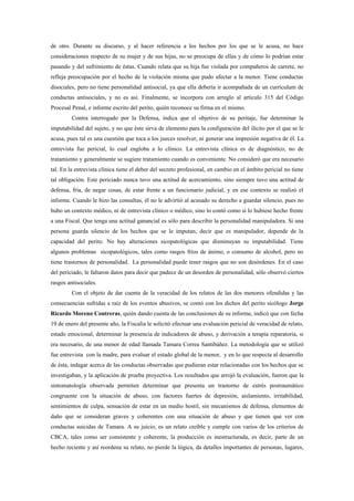 de otro. Durante su discurso, y al hacer referencia a los hechos por los que se le acusa, no hace
consideraciones respecto de su mujer y de sus hijas, no se preocupa de ellas y de cómo lo podrían estar
pasando y del sufrimiento de éstas. Cuando relata que su hija fue violada por compañeros de carrete, no
refleja preocupación por el hecho de la violación misma que pudo afectar a la menor. Tiene conductas
disociales, pero no tiene personalidad antisocial, ya que ella debería ir acompañada de un currículum de
conductas antisociales, y no es así. Finalmente, se incorpora con arreglo al artículo 315 del Código
Procesal Penal, e informe escrito del perito, quién reconoce su firma en el mismo.
         Contra interrogado por la Defensa, indica que el objetivo de su peritaje, fue determinar la
imputabilidad del sujeto, y no que éste sirva de elemento para la configuración del ilícito por el que se le
acusa, pues tal es una cuestión que toca a los jueces resolver, ni generar una impresión negativa de él. La
entrevista fue pericial, lo cual engloba a lo clínico. La entrevista clínica es de diagnóstico, no de
tratamiento y generalmente se sugiere tratamiento cuando es conveniente. No consideró que era necesario
tal. En la entrevista clínica tiene el deber del secreto profesional, en cambio en el ámbito pericial no tiene
tal obligación. Este periciado nunca tuvo una actitud de acercamiento, sino siempre tuvo una actitud de
defensa, fría, de negar cosas, de estar frente a un funcionario judicial, y en ese contexto se realizó el
informe. Cuando le hizo las consultas, él no le advirtió al acusado su derecho a guardar silencio, pues no
hubo un contexto médico, ni de entrevista clínico o médico, sino lo contó como si lo hubiese hecho frente
a una Fiscal. Que tenga una actitud ganancial es sólo para describir la personalidad manipuladora. Si una
persona guarda silencio de los hechos que se le imputan, decir que es manipulador, depende de la
capacidad del perito. No hay alteraciones sicopatológicas que disminuyan su imputabilidad. Tiene
algunos problemas sicopatológicos, tales como rasgos fríos de ánimo, o consumo de alcohol, pero no
tiene trastornos de personalidad. La personalidad puede tener rasgos que no son desórdenes. En el caso
del periciado, le faltaron datos para decir que padece de un desorden de personalidad, sólo observó ciertos
rasgos antisociales.
         Con el objeto de dar cuenta de la veracidad de los relatos de las dos menores ofendidas y las
consecuencias sufridas a raíz de los eventos abusivos, se contó con los dichos del perito sicólogo Jorge
Ricardo Moreno Contreras, quién dando cuenta de las conclusiones de su informe, indicó que con fecha
19 de enero del presente año, la Fiscalía le solicitó efectuar una evaluación pericial de veracidad de relato,
estado emocional, determinar la presencia de indicadores de abuso, y derivación a terapia reparatoria, si
era necesario, de una menor de edad llamada Tamara Correa Santibáñez. La metodología que se utilizó
fue entrevista con la madre, para evaluar el estado global de la menor, y en lo que respecta al desarrollo
de ésta, indagar acerca de las conductas observadas que pudieran estar relacionadas con los hechos que se
investigaban, y la aplicación de prueba proyectiva. Los resultados que arrojó la evaluación, fueron que la
sintomatología observada permiten determinar que presenta un trastorno de estrés postraumático
congruente con la situación de abuso, con factores fuertes de depresión, aislamiento, irritabilidad,
sentimientos de culpa, sensación de estar en un medio hostil, sin mecanismos de defensa, elementos de
daño que se consideran graves y coherentes con una situación de abuso y que tienen que ver con
conductas suicidas de Tamara. A su juicio, es un relato creíble y cumple con varios de los criterios de
CBCA, tales como ser consistente y coherente, la producción es inestructurada, es decir, parte de un
hecho reciente y así reordena su relato, no pierde la lógica, da detalles importantes de personas, lugares,
 