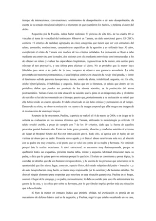 tiempo, de interacciones, conversaciones, sentimientos de desaprobación o de auto desaprobación, da
cuenta de su estado emocional subjetivo al momento en que ocurrieron los hechos, y perdona al autor del
delito.
          Requerido por la Fiscalía, indica haber realizado 77 pericias de este tipo, de las cuales 40 se
vinculan al tema de veracidad del testimonio. Observó en Tamara, un daño emocional grave. El CBCA
contiene 19 criterios de realidad, agrupados en cinco categorías que tienen que ver con estructura del
relato, contenido, motivaciones, características específicas de la agresión y es utilizado hace 30 años,
cumpliendo el relato de Tamara con muchos de los criterios señalados. La evaluación se llevó a cabo
mediante una entrevista con la madre, dos sesiones con ella mediante entrevistas semi-estructuradas a fin
de obtener un relato, y evaluar las capacidades lingüísticas, cognoscitivas de la menor, otra sesión, para
efectuar el test proyectivo, y una última para efectuar el cierre. No es probable que la menor haya
fabulado para sacar a su padre de la casa, tampoco se observa una ganancia secundaria. La niña
presentaba un trastorno postraumático, el cual implica sentirse en situación de riesgo vital grande, y frente
al fenómeno sufrido presenta desesperanza, temor, estado de alerta, irritabilidad, angustia, etc. En ella,
atisbó hipervigilancia, irritabilidad, y angustia. Indica que en la literatura, se señala que dentro de los
probables daños que pueden ser producto de los abusos sexuales, es la producción del stress
postraumático. Tamara viene con esta situación de suicidio que la pone en un riesgo muy alto, y el intento
de suicidio se ha ido incrementado en el tiempo, puesto que, posteriormente a su evaluación se enteró que
ella había tenido un cuarto episodio. El daño observado en un daño crónico y permanente en el tiempo.
Dentro de su relato, se observa erotización en cuanto a la imagen corporal que ella integra una imagen de
sí misma como de una mujer mayor.
          Respecto de la otra menor, Paulina, la pericia se realizó el 16 de marzo de 2006, y en la que se le
solicita su evaluación en los mismos términos que Tamara, utilizando la metodología ya referida. El
relato resultó creíble, a pesar de cumplir con 7 de los 19 criterios, dado que la fuerza de aquellos
presentes puntuó bastante alto. Existe un daño grave presente, ideación y conductas suicidas al extremo
de llegar al Hospital Sótero del Río por intoxicación grave. Todo ello, se agrava con el hecho de ser
víctima de abuso por su padre. Presenta stress agudo, y si bien el abuso ocurrió una sola vez, el vínculo
con su padre era muy estrecho, a tal punto que se volcó en contra de su madre y hermana. No entiende
porqué éste le realiza tocaciones. A nivel estructural, se encuentra muy descompensada, porque se
quebraron todos sus esquemas, presenta mucha rabia, miedo y angustia, labilidad emocional hacia su
padre, y dice que lo quiere pero no entiende porqué lo que hizo. El relato es consistente y posee lógica, la
cantidad de detalles que da son bastante enriquecedores, y da cuenta de las personas que estuvieron en la
oportunidad que fue abusa, lugar, contexto, espacio físico, del estado subjetivo del padre - borracho -, y
de auto desaprobación, muy fuerte, se siente muy responsable por lo ocurrido y da bastantes detalles. No
detectó ningún elemento para sospechar que estuviera en una situación gananciosa. Paulina en el hogar,
asumió el lugar de la cónyuge, y su padre, mensualmente, le daba su sueldo para que ella administrara los
gastos de la casa, y la coloca por sobre su hermana, por lo que fabular implica perder toda esa situación
que le beneficiaba.
          Si bien la menor en estrados indica que prefería olvidar, tal explicación es propia de un
mecanismo de defensa básico cual es la negación, y Paulina, negó lo que estaba sucediendo en su casa,
 