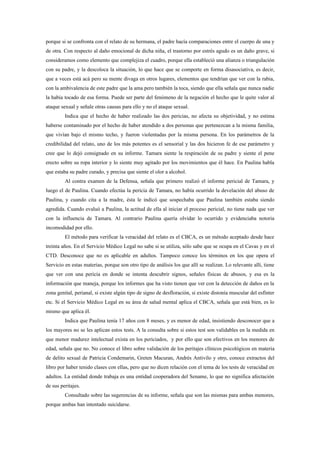 porque si se confronta con el relato de su hermana, el padre hacía comparaciones entre el cuerpo de una y
de otra. Con respecto al daño emocional de dicha niña, el trastorno por estrés agudo es un daño grave, si
consideramos como elemento que complejiza el cuadro, porque ella estableció una alianza o triangulación
con su padre, y la descoloca la situación, lo que hace que se comporte en forma disasociativa, es decir,
que a veces está acá pero su mente divaga en otros lugares, elementos que tendrían que ver con la rabia,
con la ambivalencia de este padre que la ama pero también la toca, siendo que ella señala que nunca nadie
la había tocado de esa forma. Puede ser parte del fenómeno de la negación el hecho que le quite valor al
ataque sexual y señale otras causas para ello y no el ataque sexual.
         Indica que el hecho de haber realizado las dos pericias, no afecta su objetividad, y no estima
haberse contaminado por el hecho de haber atendido a dos personas que pertenezcan a la misma familia,
que vivían bajo el mismo techo, y fueron violentadas por la misma persona. En los parámetros de la
credibilidad del relato, uno de los más potentes es el sensorial y las dos hicieron fe de ese parámetro y
cree que lo dejó consignado en su informe. Tamara siente la respiración de su padre y siente el pene
erecto sobre su ropa interior y lo siente muy agitado por los movimientos que él hace. En Paulina habla
que estaba su padre curado, y precisa que siente el olor a alcohol.
         Al contra examen de la Defensa, señala que primero realizó el informe pericial de Tamara, y
luego el de Paulina. Cuando efectúa la pericia de Tamara, no había ocurrido la develación del abuso de
Paulina, y cuando cita a la madre, ésta le indicó que sospechaba que Paulina también estaba siendo
agredida. Cuando evaluó a Paulina, la actitud de ella al iniciar el proceso pericial, no tiene nada que ver
con la influencia de Tamara. Al contrario Paulina quería olvidar lo ocurrido y evidenciaba notoria
incomodidad por ello.
         El método para verificar la veracidad del relato es el CBCA, es un método aceptado desde hace
treinta años. En el Servicio Médico Legal no sabe si se utiliza, sólo sabe que se ocupa en el Cavas y en el
CTD. Desconoce que no es aplicable en adultos. Tampoco conoce los términos en los que opera el
Servicio en estas materias, porque son otro tipo de análisis los que allí se realizan. Lo relevante allí, tiene
que ver con una pericia en donde se intenta descubrir signos, señales físicas de abusos, y esa es la
información que maneja, porque los informes que ha visto tienen que ver con la detección de daños en la
zona genital, perianal, si existe algún tipo de signo de desfloración, si existe distonía muscular del esfínter
etc. Si el Servicio Médico Legal en su área de salud mental aplica el CBCA, señala que está bien, es lo
mismo que aplica él.
         Indica que Paulina tenía 17 años con 8 meses, y es menor de edad, insistiendo desconocer que a
los mayores no se les aplican estos tests. A la consulta sobre si estos test son validables en la medida en
que menor madurez intelectual exista en los periciados, y por ello que son efectivos en los menores de
edad, señala que no. No conoce el libro sobre validación de los peritajes clínicos psicológicos en materia
de delito sexual de Patricia Condemarin, Greten Macuran, Andrés Antivilo y otro, conoce extractos del
libro por haber tenido clases con ellas, pero que no dicen relación con el tema de los tests de veracidad en
adultos. La entidad donde trabaja es una entidad cooperadora del Sename, lo que no significa afectación
de sus peritajes.
         Consultado sobre las sugerencias de su informe, señala que son las mismas para ambas menores,
porque ambas han intentado suicidarse.
 