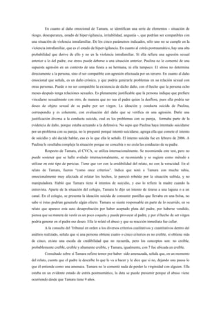 En cuanto al daño emocional de Tamara, se identifican una serie de elementos - situación de
riesgo, desesperanza, estado de hipervigilancia, irritabilidad, angustia -, que podrían ser compatibles con
una situación de violencia intrafamiliar. De los cinco parámetros indicados, sólo uno no se cumple en la
violencia intrafamiliar, que es el estado de hipervigilancia. En cuanto al estrés postraumático, hay una alta
probabilidad que derive de ello y no en la violencia intrafamiliar. Si ella refiere una agresión sexual
anterior a lo del padre, ese stress puede deberse a una situación anterior. Paulina no le comentó de una
supuesta agresión en un contexto de una fiesta a su hermana, ni ella tampoco. El stress no determina
directamente a la persona, sino el ser compatible con agresión efectuada por un tercero. En cuanto al daño
emocional que señala, es un daño crónico, y que podría generarle problemas en su relación sexual con
otras personas. Puede o no ser compatible la existencia de dicho daño, con el hecho que la persona ocho
meses después tenga relaciones sexuales. Es plenamente justificable que la persona indique que prefiere
vincularse sexualmente con otro, de manera que no sea el padre quien la desflore, pues ella podría ser
deseo de objeto sexual de su padre por ser virgen. La ideación y conducta suicida de Paulina,
correspondía y es coherente, con evaluación del daño que se verifica en una agresión. Darle una
justificación diversa a la conducta suicida, cual es los problemas con su pareja, formaba parte de la
evidencia de daño, porque estaba actuando a la defensiva. No supo que Paulina haya intentado suicidarse
por un problema con su pareja, no le preguntó porqué intentó suicidarse, agrega ella que comete el intento
de suicidio y ahí decide hablar, eso es lo que ella le señaló. El intento suicida fue en febrero de 2006. A
Paulina le resultaba compleja la situación porque no concebía o no creía las conductas de su padre.
         Respecto de Tamara, el CVCA, se utiliza internacionalmente. Se recomienda este test, pero no
puede sostener que se halle avalado internacionalmente, se recomienda y se sugiere como método a
utilizar en este tipo de pericias. Tiene que ver con la credibilidad del relato, no con la veracidad. En el
relato de Tamara, fueron “como once criterios”. Indica que notó a Tamara con mucha rabia,
emocionalmente muy afectada al relatar los hechos, le pareció rebelde por la situación sufrida, y no
manipuladora. Habló que Tamara tiene 4 intentos de suicidio, y eso lo refiere la madre cuando la
entrevista. Aparte de la situación del colegio, Tamara le dijo un intento de tirarse a una laguna o a un
canal. En el colegio, se presenta la ideación suicida de consumir pastillas que llevaba en una bolsa, no
sabe si éstas podrían generarle algún efecto. Tamara se siente responsable en parte de lo ocurrido, en su
relato que aparece esta auto desaprobación por haber aceptado plata del padre, por haberse vendido,
piensa que su manera de vestir es un poco coqueta y puede provocar al padre, y por el hecho de ser virgen
podría generar en el padre ese deseo. Ella le relató el abuso y que su reacción inmediata fue callar.
         A la consulta del Tribunal en orden a los diversos criterios cualitativos y cuantitativos dentro del
análisis realizado, señala que si una persona obtiene cuatro o cinco criterios es no creíble, si obtiene más
de cinco, existe una escala de credibilidad que no recuerda, pero los conceptos son: no creíble,
probablemente creíble, creíble y altamente creíble, y Tamara, igualmente, con 7 fue ubicada en creíble.
         Consultado sobre si Tamara refiere temor por haber sido amenazada, señala que, en un momento
del relato, cuenta que el padre le describe lo que le va a hacer y le dice que si no, dejando una pausa lo
que él entiende como una amenaza. Tamara no le comentó nada de perder la virginidad con alguien. Ella
estaba en un evidente estado de estrés postraumático, la data se puede presumir porque el abuso viene
ocurriendo desde que Tamara tiene 9 años.
 