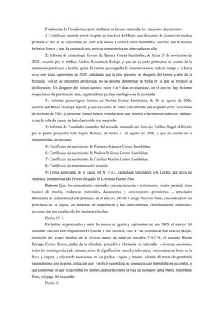 Finalmente, la Fiscalía incorporó mediante su lectura resumida, los siguientes documentos:
        1) Certificado emitido por el hospital de San José de Maipo, que da cuenta de la atención médica
prestada el día 26 de septiembre de 2005 a la menor Tamara Correa Santibáñez, suscrito por el médico
Federico Bravo y que da cuenta de una serie de sintomatologías observadas en ella.
        2) Informe de ginecología forense de Tamara Correa Santibáñez, de fecha 28 de noviembre de
2005, suscrito por el médico Andrés Rosmanich Poduje, y que en su parte pertinente da cuenta de la
anamnesis practicada a la niña, quien da cuenta que su padre le comenzó a tocar todo el cuerpo y le hacía
sexo oral hasta septiembre de 2005, señalando que la niña presenta un desgarro del himen y otro de la
horquilla vulvar, se encuentra desflorada, no es posible determinar la fecha en la que se produjo la
desfloración. Un desgarro del himen demora entre 8 a 9 días en cicatrizar, en el ano no hay lesiones
sospechosas de penetración anal, sugiriendo un peritaje sicológico de la periciada.
        3). Informe ginecológico forense de Paulina Correa Santibáñez, de 31 de agosto de 2006,
suscrito por David Montoya Squiffi, y que da cuenta de haber sido abusada por su padre en la vacaciones
de invierno de 2005, y presentar himen intacto complaciente que permite relaciones sexuales sin dañarse,
y que la niña da cuenta de haberlas tenido con su pololo.
        4) Informe de Facultades mentales del acusado emanado del Servicio Médico Legal elaborado
por el perito psiquiatra Italo Sigala Romele, de fecha 31 de agosto de 2006, y que da cuenta de la
imputabilidad del acusado.
        4) Certificado de nacimiento de Tamara Alejandra Correa Santibáñez.
        6) Certificado de nacimiento de Paulina Walesca Correa Santibáñez.
        7) Certificado de nacimiento de Carolina Marión Correa Santibáñez.
        8) Certificado de matrimonio del acusado.
        9) Copia autorizada de la causa rol N° 7383, caratulada Santibáñez con Correa, por actos de
violencia intrafamiliar del Primer Juzgado de Letras de Puente Alto.
        Octavo: Que, los antecedentes reseñados precedentemente - testimonios, prueba pericial, otros
medios de prueba, evidencias materiales, documentos y convenciones probatorias -, apreciados
libremente de conformidad a lo dispuesto en el artículo 297 del Código Procesal Penal, sin contradecir los
principios de la lógica, las máximas de experiencia y los conocimientos científicamente afianzados,
permiten dar por establecido los siguientes hechos:
        Hecho N° 1:
        En fechas no precisadas y entre los meses de agosto y septiembre del año 2005, al interior del
inmueble ubicado en Campamento El Volcán, Calle Mustafá, casa N° 14, comuna de San José de Maipo,
domicilio del grupo familiar de la víctima menor de edad de iniciales T.A.C.S., el acusado Héctor
Enrique Correa Torres, padre de la ofendida, procedió a efectuarle en reiteradas y diversas ocasiones,
todos los domingos de cada semana, actos de significación sexual y relevancia, consistentes en besar su la
boca y vagina, y efectuarle tocaciones en los pechos, vagina y trasero, además de tratar de penetrarla
vaginalmente con su pene, situación que verificó valiéndose de amenazas que formulaba en su contra, y
que consistían en que si develaba los hechos, atentaría contra la vida de su madre doña María Santibáñez
Pino, cónyuge del imputado.
        Hecho 2:
 