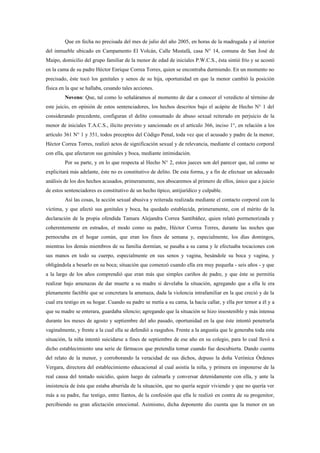 Que en fecha no precisada del mes de julio del año 2005, en horas de la madrugada y al interior
del inmueble ubicado en Campamento El Volcán, Calle Mustafá, casa N° 14, comuna de San José de
Maipo, domicilio del grupo familiar de la menor de edad de iniciales P.W.C.S., ésta sintió frío y se acostó
en la cama de su padre Héctor Enrique Correa Torres, quien se encontraba durmiendo. En un momento no
precisado, éste tocó los genitales y senos de su hija, oportunidad en que la menor cambió la posición
física en la que se hallaba, cesando tales acciones.
         Noveno: Que, tal como lo señaláramos al momento de dar a conocer el veredicto al término de
este juicio, en opinión de estos sentenciadores, los hechos descritos bajo el acápite de Hecho N° 1 del
considerando precedente, configuran el delito consumado de abuso sexual reiterado en perjuicio de la
menor de iniciales T.A.C.S., ilícito previsto y sancionado en el artículo 366, inciso 1°, en relación a los
artículo 361 N° 1 y 351, todos preceptos del Código Penal, toda vez que el acusado y padre de la menor,
Héctor Correa Torres, realizó actos de significación sexual y de relevancia, mediante el contacto corporal
con ella, que afectaron sus genitales y boca, mediante intimidación.
         Por su parte, y en lo que respecta al Hecho N° 2, estos jueces son del parecer que, tal como se
explicitará más adelante, éste no es constitutivo de delito. De esta forma, y a fin de efectuar un adecuado
análisis de los dos hechos acusados, primeramente, nos abocaremos al primero de ellos, único que a juicio
de estos sentenciadores es constitutivo de un hecho típico, antijurídico y culpable.
         Así las cosas, la acción sexual abusiva y reiterada realizada mediante el contacto corporal con la
víctima, y que afectó sus genitales y boca, ha quedado establecida, primeramente, con el mérito de la
declaración de la propia ofendida Tamara Alejandra Correa Santibáñez, quien relató pormenorizada y
coherentemente en estrados, el modo como su padre, Héctor Correa Torres, durante las noches que
pernoctaba en el hogar común, que eran los fines de semana y, especialmente, los días domingos,
mientras los demás miembros de su familia dormían, se pasaba a su cama y le efectuaba tocaciones con
sus manos en todo su cuerpo, especialmente en sus senos y vagina, besándole su boca y vagina, y
obligándola a besarlo en su boca; situación que comenzó cuando ella era muy pequeña - seis años - y que
a la largo de los años comprendió que eran más que simples cariños de padre, y que éste se permitía
realizar bajo amenazas de dar muerte a su madre si develaba la situación, agregando que a ella le era
plenamente factible que se concretara la amenaza, dada la violencia intrafamiliar en la que creció y de la
cual era testigo en su hogar. Cuando su padre se metía a su cama, la hacía callar, y ella por temor a él y a
que su madre se enterara, guardaba silencio; agregando que la situación se hizo insostenible y más intensa
durante los meses de agosto y septiembre del año pasado, oportunidad en la que éste intentó penetrarla
vaginalmente, y frente a la cual ella se defendió a rasguños. Frente a la angustia que le generaba toda esta
situación, la niña intentó suicidarse a fines de septiembre de ese año en su colegio, para lo cual llevó a
dicho establecimiento una serie de fármacos que pretendía tomar cuando fue descubierta. Dando cuenta
del relato de la menor, y corroborando la veracidad de sus dichos, depuso la doña Verónica Órdenes
Vergara, directora del establecimiento educacional al cual asistía la niña, y primera en imponerse de la
real causa del tentado suicidio, quien luego de calmarla y conversar detenidamente con ella, y ante la
insistencia de ésta que estaba aburrida de la situación, que no quería seguir viviendo y que no quería ver
más a su padre, fue testigo, entre llantos, de la confesión que ella le realizó en contra de su progenitor,
percibiendo su gran afectación emocional. Asimismo, dicha deponente dio cuenta que la menor en un
 