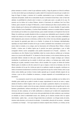 primer momento se resistía a contar lo que realmente sucedía, y luego de generar un clima de confianza
con ella, ésta le indicó que era abusada por su padre, dando fe la maestra de la reacción que su madre tuvo
luego de llegar al colegio y enterarse de lo sucedido, oportunidad en que se recriminaba y aludía a
situaciones del pasado, siendo éste un antecedente de peso al momento de desvirtuar, como se hará más
adelante, la posibilidad de colusión entre la menor y su madre para sacar a su padre de la casa. En
armonía con los dichos de la señora Órdenes, declaró el funcionario de carabinero José Luis Pérez
Cabrera, quien concurrió al colegio El Melocotón, y tomó la denuncia por abuso sexual conforme a los
hechos relatados por la directora del establecimiento educacional y la menor ofendida. En igual sentido,
Carolina Marión Correa Santibáñez y Carolina Prado Santibáñez, narraron en estrados haberse impuesto
de los hechos por los dichos de su propia hermana, quien estando internada en el hospital de San José de
Maipo, les confesó que su padre abusaba de ella en su propia casa, indicándoles que la situación se había
tornado más intensa en los meses de agosto y septiembre de ese año, dando éstas plena credibilidad a
dicha imputación, pues conocen a su hermana, confían en ella y la han visto muy afectada, agregando que
esta situación ha generado gran dolor en su familia. La primera de las hermanas individualizadas,
reprodujo con mayor detalle los hechos de los que se enteró, resultando éstos coincidentes con los que la
menor relató en estrados, en su colegio, ante los funcionarios de la Brisexme Bravo Núñez y Alarcón
Castillo, e incluso ante el médico legista que le practicó una pericia ginecológica y que se halla
consignado informe escrito acompañado como prueba documental de la Fiscalía - anamnesis -. En
concordancia con ello, Paulina Correa Santibáñez relató los eventos abusivos sufridos por su hermana
menor en su casa de calle Mustafá N° 14, durante los fines de semana y en los mismos términos que ésta,
precisando haberse enterado de ellos pues cuando asistían ambas a terapia sicológica por violencia
intrafamiliar, la profesional que las atendía le advirtió que cuidara a su hermana pues estaba siendo
abusada por su padre, narrando la menor frente a ella lo sucedido. Por su parte, los dichos de Carolina
Marión quien en estrados no sólo dio cuenta de lo que se impuso a través de su hermana, sino de los
abusos reiterados de los que fue víctima por parte de su padrastro cuando era pequeña, constituyen un
indicio al momento de determinar la existencia de las agresiones de que fue víctima Tamara, toda vez que
refiere ciertos detalles que revelan el mismo modus operandi que el acusado utilizaba respecto de sus
víctimas, y que no sólo se fundaban en amenazas, y siempre amparado en la nocturnidad para no ser
descubierto.
         La connotación sexual de los actos denunciados, se encuentra acreditada con los dichos de la
ofendida, quien señaló que su padre le tocaba el cuerpo, especialmente la zona de sus senos y vagina,
además de besarla en dichos lugares; toda vez que con arreglo a parámetros objetivos, las tocaciones y
besos en los pechos y región vulvar de una mujer, claramente constituyen actos de aquellos que los seres
humanos, generalmente, realizan motivados por el instinto sexual. Ahora bien, en lo que respecta a la
relevancia de tales conductas, tal se halla establecida no solamente por la índole del comportamiento
sexual ejecutado por el acusado, el cual reviste cierta gravedad dentro de tales conductas y que constituye
un atentado en contra la indemnidad sexual, sino, además, por la relación existente entre los sujetos
intervinientes - padre e hija - , así como el lugar donde éstas se realizaron - en el hogar común, de noche,
mientras todos dormían y en la cama de la afectada -, la intensidad y duración de las mismas – reiteradas
y constantes en el tiempo - . En lo que respecta al contacto corporal entre el hechor y su víctima, con las
 