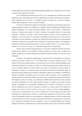 mismas pruebas antes indicadas, ha quedado fehacientemente probado que el acusado tocó con sus manos
a su hija en zonas erógenas de su cuerpo.
         Con el certificado de nacimiento de la menor T.A.C.S, incorporado por la Fiscalía como prueba
documental, estos sentenciadores han tenido por establecido que a la época de ocurrencia de los hechos -
agosto, septiembre de dos mil cinco - la ofendida era mayor de catorce años y menor de dieciocho;
teniendo, aproximadamente, 14 años y ocho meses de edad.
         En cuanto a la intimidación exigida por el tipo penal, y ejercida por el acusado para concretar las
reiteradas agresiones sexuales, tal se tradujo en las constantes amenazas recibidas por la ofendida, las que
quedaron establecidas con la prueba testimonial allegada a juicio. De este modo, la “intimidación”
consistía en “amenazas que mataría a su madre y hermana si no guardaba silencio de lo que estaba
ocurriendo”. Asimismo, y tal como lo refiere la niña, muchas de éstas no sólo eran explícitas, sino
implícitas, y a través de “indirectas” que su padre le formulaba de manera previa a los eventos abusivos,
y destinadas a que ella nada dijera y se dejara tocar. Gráfica fue la niña al indicar que con posterioridad a
la pelea que su padre tuvo con su pololo, ella lo amenazó con contar toda la verdad, y el día domingo en
la tarde previo al lunes que realizó la denuncia en su escuela, su padre le dijo “sí, si vai a hablar, habla, y
después vai a ver lo que te va a pasar a ti”, refiriéndose a algo más que un simple golpe.
         De tales, dieron cuenta los testigos que de uno u otro modo se impusieron del relato de Tamara,
muchos quienes indicaron en este tribunal el estado emocional de la menor, quien se hallaba muy
afectada y dañada por la situación, hecho del cual también nos pudimos percatar en el momento en que
ella deponía.
         En cuanto a las exigencias requeridas para la concurrencia de la intimidación en el delito de
violación a que alude el artículo 361 N° 1 del Código Penal, y al que hace remisión el inciso 1° del
artículo 366 del mismo cuerpo normativo, es necesario que el mal con que se intimida signifique causar
un inminente daño físico en el cuerpo, en la vida o en la salud de la propia persona afectada o de otra con
la que se encuentre ligada por vínculos afectivos que sean de tal naturaleza que hacen posible su
intimidación. Asimismo, en esta clase de ilícitos, las amenazas constitutivas de intimidación, deben ser
algo más que las del simple delito de amenazas, requiriéndose, además de su seriedad y verosimilitud, la
gravedad e inmediatez. Consideramos que con la prueba vertida en audiencia, se han acreditado tales
requisitos, puesto que la ofendida consideró como ciertas, serias e inmediatas las amenazas de muerte que
iban dirigidas en contra de su madre, y que claramente se hallaban insertas dentro de un clima constante
de violencia intrafamiliar en el cual su padre agredía físicamente a su madre, y que la menor no podía
soslayar; corroborando tal los documentos acompañados por la Fiscalía y que aluden a la causa de
violencia intrafamiliar por la que fue condenado el acusado. Por su parte, nuestra Corte Suprema, ha
señalado “que el temor de sufrir el mal debe ser serio, grave y efectivo, y basado en actos concretos de
amenaza hacia la integridad física de la víctima”, situación que se da en la especie ya que tales fueron
expresadas por el ofensor hacia su víctima, y no fueron meras suposiciones o creencias de la ofendida
como lo ha pretendido la defensa. En lo que respecta a la inmediatez exigida, se refiere al carácter actual
o inminente del mal con el que se amenaza, el cual seguirá directamente a la amenaza que se trata en caso
de no conseguirse el propósito del autor. Igualmente, y pese a la extemporaneidad de las amenazas
alegadas por la defensa, consideramos que se cumple este requisito, toda vez que las tocaciones realizadas
 