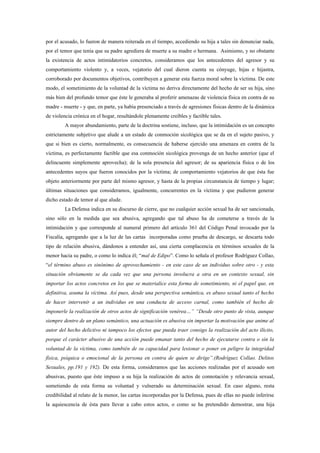 por el acusado, lo fueron de manera reiterada en el tiempo, accediendo su hija a tales sin denunciar nada,
por el temor que tenía que su padre agrediera de muerte a su madre o hermana. Asimismo, y no obstante
la existencia de actos intimidatorios concretos, consideramos que los antecedentes del agresor y su
comportamiento violento y, a veces, vejatorio del cual dieron cuenta su cónyuge, hijas e hijastra,
corroborado por documentos objetivos, contribuyen a generar esta fuerza moral sobre la víctima. De este
modo, el sometimiento de la voluntad de la víctima no deriva directamente del hecho de ser su hija, sino
más bien del profundo temor que éste le generaba al proferir amenazas de violencia física en contra de su
madre - muerte - y que, en parte, ya había presenciado a través de agresiones físicas dentro de la dinámica
de violencia crónica en el hogar, resultándole plenamente creíbles y factible tales.
         A mayor abundamiento, parte de la doctrina sostiene, incluso, que la intimidación es un concepto
estrictamente subjetivo que alude a un estado de conmoción sicológica que se da en el sujeto pasivo, y
que si bien es cierto, normalmente, es consecuencia de haberse ejercido una amenaza en contra de la
víctima, es perfectamente factible que esa conmoción sicológica provenga de un hecho anterior (que el
delincuente simplemente aprovecha); de la sola presencia del agresor; de su apariencia física o de los
antecedentes suyos que fueron conocidos por la víctima; de comportamiento vejatorios de que ésta fue
objeto anteriormente por parte del mismo agresor, y hasta de la propias circunstancia de tiempo y lugar;
últimas situaciones que consideramos, igualmente, concurrentes en la víctima y que pudieron generar
dicho estado de temor al que alude.
         La Defensa indica en su discurso de cierre, que no cualquier acción sexual ha de ser sancionada,
sino sólo en la medida que sea abusiva, agregando que tal abuso ha de cometerse a través de la
intimidación y que corresponde al numeral primero del artículo 361 del Código Penal invocado por la
Fiscalía, agregando que a la luz de las cartas incorporadas como prueba de descargo, se descarta todo
tipo de relación abusiva, dándonos a entender así, una cierta complacencia en términos sexuales de la
menor hacia su padre, o como lo indica él; “mal de Edipo”. Como lo señala el profesor Rodríguez Collao,
“el término abuso es sinónimo de aprovechamiento - en este caso de un individuo sobre otro - y esta
situación obviamente se da cada vez que una persona involucra a otra en un contexto sexual, sin
importar los actos concretos en los que se materialice esta forma de sometimiento, ni el papel que, en
definitiva, asuma la víctima. Así pues, desde una perspectiva semántica, es abuso sexual tanto el hecho
de hacer intervenir a un individuo en una conducta de acceso carnal, como también el hecho de
imponerle la realización de otros actos de significación venérea…” “Desde otro punto de vista, aunque
siempre dentro de un plano semántico, una actuación es abusiva sin importar la motivación que anime al
autor del hecho delictivo ni tampoco los efectos que pueda traer consigo la realización del acto ilícito,
porque el carácter abusivo de una acción puede emanar tanto del hecho de ejecutarse contra o sin la
voluntad de la víctima, como también de su capacidad para lesionar o poner en peligro la integridad
física, psíquica o emocional de la persona en contra de quien se dirige”.(Rodríguez Collao. Delitos
Sexuales, pp.191 y 192). De esta forma, consideramos que las acciones realizadas por el acusado son
abusivas, puesto que éste impuso a su hija la realización de actos de connotación y relevancia sexual,
sometiendo de esta forma su voluntad y vulnerado su determinación sexual. En caso alguno, resta
credibilidad al relato de la menor, las cartas incorporadas por la Defensa, pues de ellas no puede inferirse
la aquiescencia de ésta para llevar a cabo estos actos, o como se ha pretendido demostrar, una hija
 