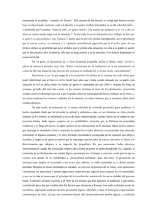 enamorada de su padre; “complejo de Electra”. Del examen de las mismas, se colige que fueron escritas
bajo un determinado contexto, cual era desearle a su padre muchas felicidades en su día - día del padre -,
y declararle que lo amaba: “Papá te amo…te quiero mucho, si te gustan las guaguas yo te voy a dar un
nieto ya, claro cuando salga con mi domingo 7. Te doy toda la suerte del mundo en el trabajo, tu hija que
te quiere, la más pulenta y top. Tamara.”, hecho que no por ello resulta incongruente con la develación
que la menor realiza, ni contraria a la hipótesis intimidatoria esgrimida por la Fiscalía, pues de sus
propios dichos se desprende que pese al dolor que le genera esta situación, no odia a su padre ni quiere
que le den muchos años en prisión, sólo que se haga justicia y se le sancione si los jueces determinan su
responsabilidad.
        Por su parte, el diccionario de la Real Academia Española, define el abuso como “Acción y
efecto de abusar//s.sexuales m.pl. Der Delitos consistentes en la realización de actos atentatorios en
contra la libertad sexual de una persona sin violencia ni intimidación y sin que medie consentimiento”.
        Finalmente, y en lo que respecta a la reiteración, los dichos de la víctima han sido claros para
poder determinar que si bien es cierto desde hace años que estaba siendo abusada por su padre, esta
situación se volvió crítica entre los meses de agosto y septiembre del año 2005 y siempre los fines de
semanas, período del cual dan cuenta en los mismo términos el resto de los declarantes, ocurriendo
siempre éstos los domingos previos a que su padre saliera la madrugada del lunes a trabajar en la mina, y,
en ciertas ocasiones los viernes y sábados. De lo anterior, se colige entonces que, a lo menos, hubo cinco
eventos abusivos.
        De este modo, el testimonio de la menor ofendida ha resultado primordial para establecer el
hecho imputado, dado que tal presentó la aptitud y suficiencia para ser un elemento de plena prueba
respecto de los mismo, no existiendo a juicio de estos sentenciadores, razones objetivas ni subjetivas que
permitan fundar duda alguna respecto de su credibilidad, situación que la Defensa ha pretendido
evidenciar a lo largo del juicio, no apreciándose en las afirmaciones de la afectada, algún motivo espurio
que la ponga en entredicho. Ésta al momento de relatar los eventos abusivos, se encontraba muy afectada,
sollozando en algunos instantes y en otros llorando, mostrándose acongojada por la situación que aflige a
su padre, y respecto de quien no quiere que le impongan muchos años de cárcel, sino sólo se allana a la
determinación que adopten a su respecto los juzgadores. En sus narraciones hubo silencios,
emocionándose cuando fue consultada respecto de la forma en cómo su padre abusaba de ella. Además, el
contenido de su declaración nos resultó lógico, persistente en el tiempo y concreto, razón por la que su
versión está dotada de la credibilidad y verosimilitud suficientes para desvirtuar la presunción de
inocencia que ampara al encausado; convicción que, además, se halla sustentada en la demás prueba
aportada. Mientras la menor declaraba en estrados, no sólo nos impusimos de su relato, sino apreciamos
visualmente sus reacciones y demás expresiones corporales que alguien tiene respecto de su examinador,
y que no es más ni menos que el principio de la inmediación, sustento de la nueva oralidad del proceso
penal. Asimismo, el perito sicólogo y el resto de los testigos que han depuesto en audiencia y que hemos
considerado para dar por establecidos los hechos que afectaron a Tamara, han dado suficiente razón de
sus dichos, explicando cada uno de ellos de manera lógica, coherente y clara, el modo por el que tomaron
conocimiento de éstos, sin que sus testimonios hayan sido desvirtuados por prueba alguna, y resultando
 