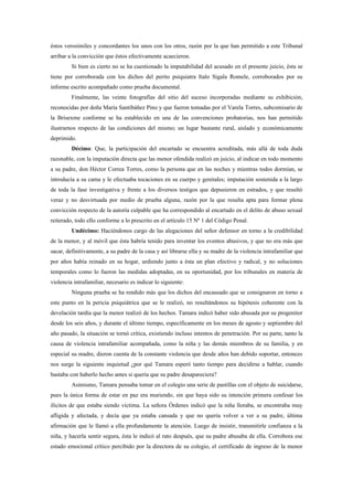 éstos verosímiles y concordantes los unos con los otros, razón por la que han permitido a este Tribunal
arribar a la convicción que éstos efectivamente acaecieron.
         Si bien es cierto no se ha cuestionado la imputabilidad del acusado en el presente juicio, ésta se
tiene por corroborada con los dichos del perito psiquiatra Italo Sigala Romele, corroborados por su
informe escrito acompañado como prueba documental.
         Finalmente, las veinte fotografías del sitio del suceso incorporadas mediante su exhibición,
reconocidas por doña María Santibáñez Pino y que fueron tomadas por el Varela Torres, subcomisario de
la Brisexme conforme se ha establecido en una de las convenciones probatorias, nos han permitido
ilustrarnos respecto de las condiciones del mismo; un lugar bastante rural, aislado y económicamente
deprimido.
         Décimo: Que, la participación del encartado se encuentra acreditada, más allá de toda duda
razonable, con la imputación directa que las menor ofendida realizó en juicio, al indicar en todo momento
a su padre, don Héctor Correa Torres, como la persona que en las noches y mientras todos dormían, se
introducía a su cama y le efectuaba tocaciones en su cuerpo y genitales; imputación sostenida a la largo
de toda la fase investigativa y frente a los diversos testigos que depusieron en estrados, y que resultó
veraz y no desvirtuada por medio de prueba alguna, razón por la que resulta apta para formar plena
convicción respecto de la autoría culpable que ha correspondido al encartado en el delito de abuso sexual
reiterado, todo ello conforme a lo prescrito en el artículo 15 Nº 1 del Código Penal.
         Undécimo: Haciéndonos cargo de las alegaciones del señor defensor en torno a la credibilidad
de la menor, y al móvil que ésta habría tenido para inventar los eventos abusivos, y que no era más que
sacar, definitivamente, a su padre de la casa y así librarse ella y su madre de la violencia intrafamiliar que
por años había reinado en su hogar, urdiendo junto a ésta un plan efectivo y radical, y no soluciones
temporales como lo fueron las medidas adoptadas, en su oportunidad, por los tribunales en materia de
violencia intrafamiliar, necesario es indicar lo siguiente:
         Ninguna prueba se ha rendido más que los dichos del encausado que se consignaron en torno a
este punto en la pericia psiquiátrica que se le realizó, no resultándonos su hipótesis coherente con la
develación tardía que la menor realizó de los hechos. Tamara indicó haber sido abusada por su progenitor
desde los seis años, y durante el último tiempo, específicamente en los meses de agosto y septiembre del
año pasado, la situación se tornó crítica, existiendo incluso intentos de penetración. Por su parte, tanto la
causa de violencia intrafamiliar acompañada, como la niña y las demás miembros de su familia, y en
especial su madre, dieron cuenta de la constante violencia que desde años han debido soportar, entonces
nos surge la siguiente inquietud ¿por qué Tamara esperó tanto tiempo para decidirse a hablar, cuando
bastaba con haberlo hecho antes si quería que su padre desapareciera?
         Asimismo, Tamara pensaba tomar en el colegio una serie de pastillas con el objeto de suicidarse,
pues la única forma de estar en paz era muriendo, sin que haya sido su intención primera confesar los
ilícitos de que estaba siendo víctima. La señora Órdenes indicó que la niña lloraba, se encontraba muy
afligida y afectada, y decía que ya estaba cansada y que no quería volver a ver a su padre, última
afirmación que le llamó a ella profundamente la atención. Luego de insistir, transmitirle confianza a la
niña, y hacerla sentir segura, ésta le indicó al rato después, que su padre abusaba de ella. Corrobora ese
estado emocional crítico percibido por la directora de su colegio, el certificado de ingreso de la menor
 