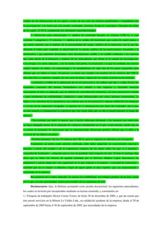 validez de las afirmaciones de un sujeto a través de una serie de criterios predefinidos y respaldados por
la investigación. Los ítems que esta prueba contempla, permiten fundar la veracidad o falsedad del relato
de un sujeto. El SVA, comprende tres elementos interrelacionados:
      1.- Entrevista semi estructurada; 2.- análisis de contenido basados en criterios (CBCA), el cual
contiene 5 categorías y 19 criterios; 3.- análisis de la validez del testimonio que consta de cuatro pasos, y
que dicen relación con el análisis de la personalidad del sujeto, análisis de la entrevista con la que fue
obtenida el relato para respaldar la objetividad de la misma, análisis de las motivaciones vinculadas a la
declaración y que permiten discriminar entre declaraciones creíble y no creíble conforme a los motivos
que están detrás de la denuncia, y análisis de los antecedentes que obran en la carpeta de investigación.
Con arreglo a lo antes indicado, y de los dichos del perito, la conclusión a la que ha arribado nos merece
ciertos reparos en orden a la metodología y al cumplimiento de cada uno de los pasos requeridos para
afirmar que un relato es veraz. Al parecer, no basta con cumplir con muchos de los criterios del CBCA,
sino más bien se requiere cumplir con una serie de pasos, alguno de los cuales el perito no ha referido.
      - Asimismo se habla de la aplicación de un test proyectivo, sin indicar qué tipo y cuáles fueron los
resultados concretos del mismo, bastándonos con señalar a este respecto y, haciendo mención
nuevamente al texto ya indicado, que en materia de veracidad del testimonio, los tests proyectivos tienden
a tener problemas de confiabilidad, validación y estar influenciados por varios factores contextuales. La
lógica y las máximas de la experiencia, nos indican que un test proyectivo supone exhibición de imágenes
y a la luz de las respuestas otorgadas, se requiere de la interpretación por parte del evaluador, por lo que
en esta materia es fundamental la experticia que éste tenga dado que en ella se puede plasmar el sesgo del
mismo.
      - Nos extraña, por decir lo menos, que el perito habiendo efectuado a las menores una entrevista,
no haya indagado acerca de la situación de violencia intrafamiliar en la que vivían insertas, hecho que no
es menor al momento de determinar que la sintomatología observada permite afirmar que se debe a la
vivencia de los abusos sexuales.
      - Paulina presenta 7 de los 19 criterios del CBCA, pero ni siquiera se indicaron por el experto.
      Finalmente, un perito como opinión calificada, debe haber adquirido un conocimiento especial o
peculiar a través del estudio o de la experiencia respecto de los temas sobre los que va a declarar -
veracidad de testimonio -, situación que no nos ha quedado clara respecto de éste. Si bien el sicólogo dejó
claro que su labor era diversa de aquella realizada por el Servicio Médico Legal, desconocía los
parámetros y pautas dadas por este organismo en lo que respecta a la materia - veracidad de testimonio -,
cuestión que no es menor si debemos exigir de aquel quién se dice experto, que sea especializado e
informado en la materia.
      Sin perjuicio de lo antes indicado, los juicios de credibilidad, son trabajos propios de un juez, razón
por la que, en esta oportunidad, hemos prescindido de las opiniones de éste.
      Decimocuarto: Que, la Defensa acompañó como prueba documental, los siguientes antecedentes,
los cuales se tuvieron por incorporados mediante su lectura resumida, y consistentes en:
1.- Finiquito de trabajador Héctor Correa Torres, de fecha 30 de diciembre de 2006, y que da cuenta que
éste prestó servicios en la Minera Lo Valdés Ltda., en calidad de ayudante de la empresa, desde el 20 de
septiembre de 2005 hasta el 30 de septiembre de 2005, por necesidades de la empresa.
 