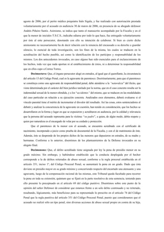 agosto de 2006, por el perito médico psiquiatra Italo Sigala, y fue realizado con autorización prestada
voluntariamente por el acusado en audiencia 30 de marzo de 2006, en presencia de su abogado defensor
Andrés Piñeiro Santis. Asimismo, se indica que tanto el manuscrito acompañado por la Fiscalía y en el
que la menor de iniciales T.S.C.S., indicaba odiarse por todo lo que hace, fue entregado voluntariamente
por éste al ente persecutor, denotando con ello su intención de colaborar. Si bien es cierto dicha
aminorante no necesariamente ha de decir relación con la renuncia del encausado a su derecho a guardar
silencio, lo esencial de toda investigación, son los fines de la misma, los cuales se traducen en la
acreditación del hecho punible, así como la identificación de los partícipes y responsabilidad de los
mismos. Los dos antecedentes invocados, en caso alguno han sido esenciales para el esclarecimiento de
los hechos, toda vez que nada aportan ni al establecimiento de éstos, ni a determinar la responsabilidad
que en ellos cupo a Correa Torres.
       Decimoctavo: Que, el órgano persecutor alegó en estrados, al igual que el querellante, la circunstancia
del artículo 13 del Código Penal, cual es la agravante de parentesco. Doctrinariamente, para que el parentesco
se constituya como una agravante de responsabilidad penal, debe atenderse a la “naturaleza” del ilícito, que
viene determinada por el carácter del bien jurídico tutelado por la norma, que en el caso concreto resulta ser la
indemnidad sexual de la menor ofendida, y a los “accidentes” del mismo, que se traducen en las modalidades
del caso particular en relación a su ejecución concreta. Analizados esos elementos, deberá evaluarse si el
vínculo parental tiene el mérito de incrementar el disvalor del resultado. Así las cosas, estos sentenciadores al
debatir y analizar la concurrencia de la agravante en cuestión, han tenido en consideración, que los hechos se
desarrollaron en la forma y lugar en que se expusieron y acreditaron en audiencia, por la calidad y relevancia
que la persona del acusado representa para la víctima: “su padre”, a quien, de algún modo, debía respeto y
quien por naturaleza es el encargado de velar por su cuidado y protección.
       Que el parentesco de la menor con el acusado, se encuentra acreditado con el certificado de
nacimiento, incorporado a juicio como prueba de documental de la Fiscalía, y con el de matrimonio de éste.
Además, éste se desprende de los propios dichos de las menores que depusieron en estrados, de su madre y
hermanas. Conforme a lo anterior, disentimos de los planteamientos de la Defensa invocados en su
alegato final.
       Decimonono: Que, el delito acreditado tiene asignada por ley la pena de presidio menor en su
grado máximo. Sin embargo, y habiéndose establecido que la conducta desplegada por el hechor
corresponde a la de delitos reiterados de abuso sexual, conforme a la regla procesal establecida en el
artículo 351, inciso 1º, del Código Procesal Penal, se aumentará la pena en un grado. Dado que ésta
deviene en presidio mayor en su grado mínimo y concurriendo respecto del encartado una atenuante y una
agravante, luego de la compensación racional de las mismas, este Tribunal queda facultado para recorrer
la pena en toda su extensión, quántum que se fijará en la parte resolutiva de esta sentencia, teniendo para
ello presente lo preceptuado en el artículo 69 del código punitivo. Disentimos sobre este punto de la
opinión del señor Defensor de considerar que estamos frente a un solo delito continuado y no reiterado,
resultando, lógicamente, más beneficioso para su representado lo prescrito en el artículo 74 del Código
Penal que la regla punitiva del artículo 351 del Código Procesal Penal, puesto que consideramos que el
acusado no realizó sólo un tipo penal, sino diversas acciones de abuso sexual propio en contra de su hija,
 