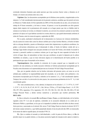 existiendo elementos bastantes para poder precisar que éstas acciones fueron varias y distantes en el
tiempo, a lo menos una semana entre una y otra.
      Vigésimo: Que, los documentos acompañados por la Defensa como prueba y singularizados en los
números 1 a 5 del considerando decimocuarto de la presente sentencia, acreditan que éste prestó servicios
en Minera Lo Valdés desde el 20 de septiembre de 2005 al 30 de diciembre de ese año, con un horario de
trabajo de 45 horas semanales, y de lunes a viernes. Al parecer, se nos ha pretendido con ellos generar
alguna duda respecto de la permanencia del acusado en su hogar puesto que éste se hallaba toda la
semana en sus faenas en la mina; no obstante lo anterior, sus servicios los comenzó a prestar en una fecha
posterior a la época en la que habrían ocurrido los eventos abusivos y que quedó determinada conforme al
relato de Tamara, entre los meses de agosto y septiembre de 2005.
      Por su parte, analizada la declaración de la denunciante en el proceso de violencia intrafamiliar,
ésta da cuenta de eventos tales como los abusos sufridos por su hija Carolina Marión y el hecho de haber
sido su cónyuge detenido y puesto en libertad por cuanto tales imputaciones no pudieron acreditarse, los
golpes y privaciones alimenticias que el denunciado le daba, el hecho de haberse venido del sur a
Santiago, lugar donde consiguió una casa para arrendar en el sector del Volcán, sitio donde el acusado la
encontró y prometió cambiar su conducta violenta, por lo que luego de estar separado de hecho de él
volvió al hogar. Que, tal antecedente no hace sino que corroborar, en parte lo depuesto por la señora
Santibáñez en estrados, y que no tiene relevancia alguna en la determinación del hecho punible ni la
participación que cupo al encartado en los mismos.
      Vigesimoprimero: Que, atendida la extensión de la pena corporal que se impondrá en lo
resolutivo de esta sentencia, no resulta necesario referirnos al informe presentencial acompañado por la
Fiscalía como documento en la oportunidad prevista en el artículo 343 del Código Procesal Penal.
      Que, por no guardar relación con los hechos relevantes del presente juicio, así como no ser de
utilidad para establecer la responsabilidad penal del encartado, no se ha dado valor probatorio a los
documentos incorporados por la Fiscalía y referidos en los números 3, 6, y 7 del considerando séptimo.
Tampoco han servido a la convicción de estos jueces, las convenciones probatorias de los N° 4 y 6 del
considerando quinto.
       Por estas consideraciones y visto, además, lo dispuesto en los artículos 1, 3, 7, 11 Nº 6, 13, 14 N°
1, 15 N° 1, 18, 24, 26, 28, 67, 69, 361 Nº 1, 366, 366 ter, 370 bis, y 372 del Código Penal; 1, 4, 47, 295,
296, 297, 298 y siguientes, 314 y siguientes, 323, 325, 339, 340, 341, 342, 344, 346, 348, 468 y 351 del
Código Procesal Penal, y demás normas sustantivas y procesales que resulten pertinentes, SE
DECLARA:
      I.- Que se absuelve al acusado HÉCTOR ENRIQUE CORREA TORRES, ya individualizado, de los hechos
signados como Nº 2 en auto de apertura, contenidos en la acusación deducida en su contra por el
Ministerio Público y querellante, en los que se le imputaba la calidad de autor del delito de abuso sexual,
ilícito previsto y sancionado en el artículo 366, inciso 2º del Código Penal en relación al artículo 363 Nº 2
del mismo cuerpo normativo, y que habría perpetrado durante el mes de julio del año 2005, en menoscabo
de la menor de edad en aquella época, de iniciales P.W.C.S.
      II..- Que se condena al acusado ya individualizado, a sufrir la pena de CINCO AÑOS y        UN   DÍA de
presidio mayor en su grado mínimo, y a las penas accesorias legales de    INHABILITACIÓN ABSOLUTA PERPETUA
 