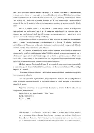 PARA CARGOS Y OFICIOS PÚBLICOS Y DERECHOS POLÍTICOS Y LA DE INHABILITACIÓN ABSOLUTA PARA PROFESIONES

TITULARES MIENTRAS DURE LA CONDENA,      por su responsabilidad como autor del delito de abusos sexuales
reiterados en menoscabo de la menor de edad de iniciales T.A.C.S., previsto y sancionado en el artículo
366, inciso 1º, del Código Penal en relación al artículo 361 Nº 1 del mismo código, y perpetrado en la
comuna de San José de Maipo en fechas no precisadas y entre los meses de agosto y septiembre del año
2005.
         III.- Se le condena además, a la      PRIVACIÓN DE LA PATRIA POTESTAD    respecto de su hija antes
individualizada por las iniciales T.A.C.S., y a la      INHABILIDAD   para obtenerla, así como de todos los
DERECHOS    que por el ministerio de la ley se le   CONFIEREN RESPECTO DE LA PERSONA Y BIENES DE LA MENOR

OFENDIDA,   así como de sus descendientes y ascendientes.
         IV.- Asimismo, se condena al sentenciado a las penas accesorias      DE INTERDICCIÓN DEL DERECHO DE

EJERCER LA GUARDA    y ser OÍDO COMO PARIENTE en los casos que la ley designa; y de sujeción a la vigilancia
de Carabineros de Chile durante los diez años siguientes al cumplimiento de la pena principal, debiendo
informar, cada tres meses, su domicilio actual. Ofíciese.
         V.- Que, atendida la extensión de la pena corporal impuesta, no se concede al sentenciado
ninguno de los beneficios establecidos en la Ley N°18.216, debiendo en consecuencia cumplir real y
efectivamente la pena privativa de libertad que por esta resolución se le impone, y que se deberá contar
desde el día 22 de noviembre de 2005, fecha desde la cual han permanecido ininterrumpidamente privado
de libertad en esta causa conforme consta del respectivo auto de apertura.
         VI.- Que, se exime al sentenciado del pago de las costas de la causa, por encontrarse patrocinado
y representado por la Defensoría Penal Pública, conforme a lo dispuesto en el artículo 600 del Código
Orgánico de Tribunales.
            Devuélvase al Ministerio Público y a la Defensa, en su oportunidad, los elementos de prueba
incorporados en la audiencia.

            Una vez ejecutoriado el presente fallo, dése cumplimiento al artículo 468 del Código Procesal
Penal, y remítase la presente sentencia al Juzgado de Garantía de Puente Alto para los efectos de la
ejecución de la pena.

         Regístrese, comuníquese en su oportunidad al Juzgado de Garantía de Puente Alto para su
cumplimiento, hecho archívese.
         Redacción de la Juez doña Alessandra Tubino Tassara.
         R.U.C.: 0500466992-6
         R.I.T.: 63-2006




         PRONUNCIADA POR LA SALA ÚNICA DEL TRIBUNAL DE JUICIO ORAL EN LO PENAL DE PUENTE ALTO, PRESIDIDA
         POR LA   MAGISTRADO MARCELA PATRICIA ERAZO RIVERA,       E INTEGRADA POR LOS   JUECES JUAN PATRICIO
         MADRID POZAS    Y   ALESSANDRA TUBINO TASSARA,   ÚNICA TITULAR DE ESTE TRIBUNAL.   SE   DEJA CONSTANCIA

         QUE NO FIRMA LA MAGISTRADO   ERAZO   POR ENCONTRARSE EJERCIENDO FUNCIONES EN SU    TRIBUNAL DE ORIGEN,
 