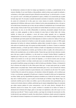 las declaraciones contestes de todos los testigos que depusieron en estrados, y particularmente de las
menores ofendidas. Es así como Paulina, su hija predilecta, señala los abusos que su padre ha realizado a
su hermana y a ella, dando cuenta de la grave afectación emocional de que “su adorado padre es el autor
de la agresión sexual”, está dolida, pero igualmente lo quiere y obedece a él, reconociendo que su padre
ha hecho algo malo. Por otra parte, la prueba documental consistente el manuscrito suscrito por Tamara,
da cuenta de la afectación de la niña, quien tuvo varios intentos de suicidio. Adelantándose a los
argumentos de la Defensa, indica que su tesis se funda en las dos cartas presentadas por éste y a las que se
les ha dado lectura, documentos que no hace más que reafirmar la manipulación que el encausado ejerce
sobre sus hijas. Estima el señor Fiscal, que los dichos de Carolina Marión son certeros en cuanto conoce a
sus hermanas, les cree, no son niñas influenciables ni mentirosas, descartando cualquier ficción para
ayudar a su madre, agregando su relato un elemento de suma fuerza al indicar haber sido víctima,
también, de abusos por su padrastro a través del mismo modus operandi; esto es, ingresando
subrepticiamente a la cama de su hijas y, a punta de amenazas y de violencia sicológica, abusar de ellas,
no vislumbrando qué interés puede tener dicha deponente en mentir en contra de él. Indica el Fiscal, que
si hubiese sido una colusión de la familia en contra del acusado, claramente en enero de 2004 cuando
denunciaron los hechos de violencia intrafamiliar, podrían haber inventado los abusos, y si hay algún
cabo suelto en la prueba de cargo, tal no genera una duda razonable. Los abusos a Tamara se cometieron
mediando amenazas, y el hecho que afectó a Paulina se fundó en la dependencia de ésta hacia su padre.
Tan cierto es que las deponentes no mienten, que Carolina no odia a su padre, sólo solicita justicia y si
hubiese sido escuchada antes, esto no habría ocurrido. Tamara dice que trató de tener relaciones sexuales
para evitar que su padre la desflorara y su vida sexual no es normal. Carolina Marión le agradece al
imputado que el hijo que tiene, y que no fue más que su intento desesperado por salir de su casa. La
madre de las menores no es más que víctima del imputado, y se le trató de mostrar como una mujer
borracha, y capaz de inducir a sus hijas a mentir para sacar a su marido del hogar, cosa que no es así, y
que queda de manifiesto, porque esta testigo no sabía los hechos que afectaban a Tamara, y la denuncia la
hizo la directora del colegio de la niña, última quien indicó que la mujer jamás pensó que su marido
pudiese atacar a sus propias hijas. Tamara estaba atemorizada, pues vivía y veía la situación de violencia
en su casa, y en un primer momento no quiso denunciar, sino su intención era sólo morir. Por su parte,
Carolina Prado, dio cuenta de las amenazas y de naturaleza violenta del imputado, y de la confianza que
le tiene a sus hermanas, agregando la Fiscalía que ni siquiera el acusado ha dicho que las imputaciones
son falsas. Señala, que hay imposibilidad de ganancia secundaria con el relato de las menores, cosa que
deja claro el informe pericial, y que no pudo ser desvirtuado por la Defensa. Jorge Moreno llega a la
conclusión científica que los relatos son creíbles y que las niñas presentan stress postraumático que se
vincula con los hechos abusivos sufridos, profesional que de manera independiente llega a la conclusión
que ambas menores padecen de serias consecuencias a raíz del evento abusivo, afectando ello el
desarrollo sexual de las mismas. Por su parte, corrobora la veracidad de los dichos de Tamara, la
declaración de la directora del colegio, quien es una mujer con experiencia y dice sólo lo que ve; no es
normal que una niña de 7° básico se quiera suicidar, y que luego de un tiempo de conversación con ella,
la niña devela lo que realmente le sucedía. Esta señora llamó a Carabineros, dando cuenta de la impresión
de la madre de la menor al imponerse en la escuela de lo que pasaba con su hija, resultando los hechos un
 