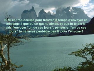 Si tu es trop occupé pour trouver le temps d’envoyer ce message à quelqu’un que tu aimes, et que tu te dis je vais l’envoyer “un de ces jours”, penses-y, “un de ces jours” tu ne seras peut-être pas là pour l’envoyer! 