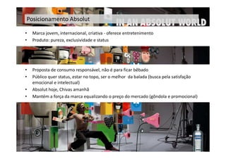 Posicionamento Absolut

•   Marca jovem, internacional, criativa - oferece entretenimento
•   Produto: pureza, exclusividade e status




•   Proposta de consumo responsável, não é para ficar bêbado
•   Público quer status, estar no topo, ser o melhor da balada (busca pela satisfação
    emocional e intelectual)
•   Absolut hoje, Chivas amanhã
•   Mantém a força da marca equalizando o preço do mercado (gôndola e promocional)
 