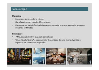 Comunicação

Marketing
• Encantar e surpreender o cliente.
• Garrafas atraentes e packs diferenciados.
• Comunicar na balada (on trade) para o consumidor procurar o produto no ponto
  de venda (off trade).

Publicidade
• “The Absolut Bottle”: a garrafa como herói
• “In an Absolut World”: o consumidor é convidado de uma forma divertida a
   ingressar em um mundo inspirador
 