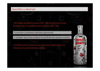 Questões a observar



 • Se dirige ao público jovem (20 – 30) mas é consumida
 também por um público mais maduro (30 – 45).

 A juventude é socialmente valorizada (aspiracional).

 A “escalada” para outros produtos Pernod Ricard nem sempre se verifica



 • Conflito entre incentivo ao consumo responsável e o
 interesse no aumento das vendas
 