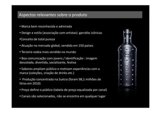 Aspectos relevantes sobre o produto

• Marca bem reconhecida e admirada
• Design e estilo (associação com artistas): garrafas icônicas
•Conceito de total pureza
• Atuação no mercado global, vendida em 150 países
• Terceira vodca mais vendida no mundo
• Boa comunicação com jovens / identificação : imagem
descolada, divertida, socializante, festiva
• Sabores ampliam público e motivam experiências com a
marca (coleções, criação de drinks etc.)
• Produção concentrada na Suécia (foram 98,1 milhões de
litros em 2010)
• Preço define o público (tabela de preço equalizada por canal)
• Canais são selecionados, não se encontra em qualquer lugar
 
