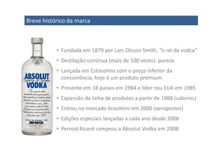 Breve histórico da marca



           • Fundada em 1879 por Lars Olsson Smith, “o rei da vodca”
           • Destilação contínua (mais de 100 vezes): pureza
           • Lançada em Estocolmo com o preço inferior da
             concorrência, hoje é um produto premium
           • Presente em 18 países em 1984 e líder nos EUA em 1985
           • Expansão da linha de produtos a partir de 1988 (sabores)
           • Entrou no mercado brasileiro em 2000 (aeroportos)
           • Edições especiais lançadas a cada ano desde 2006
           • Pernod Ricard comprou a Absolut Vodka em 2008
 