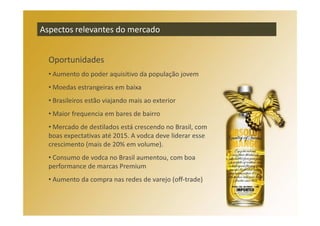 Aspectos relevantes do mercado


  Oportunidades
  • Aumento do poder aquisitivo da população jovem
  • Moedas estrangeiras em baixa
  • Brasileiros estão viajando mais ao exterior
  • Maior frequencia em bares de bairro
  • Mercado de destilados está crescendo no Brasil, com
  boas expectativas até 2015. A vodca deve liderar esse
  crescimento (mais de 20% em volume).
  • Consumo de vodca no Brasil aumentou, com boa
  performance de marcas Premium
  • Aumento da compra nas redes de varejo (off-trade)
 