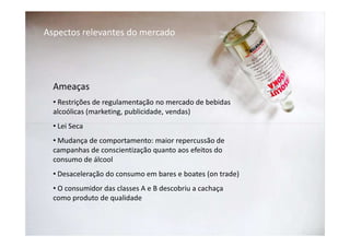 Aspectos relevantes do mercado




  Ameaças
  • Restrições de regulamentação no mercado de bebidas
  alcoólicas (marketing, publicidade, vendas)
  • Lei Seca
  • Mudança de comportamento: maior repercussão de
  campanhas de conscientização quanto aos efeitos do
  consumo de álcool
  • Desaceleração do consumo em bares e boates (on trade)
  • O consumidor das classes A e B descobriu a cachaça
  como produto de qualidade
 