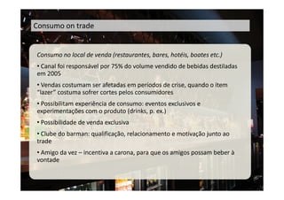 Consumo on trade


Consumo no local de venda (restaurantes, bares, hotéis, boates etc.)
• Canal foi responsável por 75% do volume vendido de bebidas destiladas
em 2005
• Vendas costumam ser afetadas em períodos de crise, quando o item
“lazer” costuma sofrer cortes pelos consumidores
• Possibilitam experiência de consumo: eventos exclusivos e
experimentações com o produto (drinks, p. ex.)
• Possibilidade de venda exclusiva
• Clube do barman: qualificação, relacionamento e motivação junto ao
trade
• Amigo da vez – incentiva a carona, para que os amigos possam beber à
vontade
 