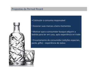 Propostas da Pernod Ricard


                • Estimular o consumo responsável

                • Associar suas marcas a bons momentos

                • Motivar que o consumidor busque adquirir a
                bebida para ter em casa, após experiência on trade

                • Encantamento do consumidor (edições especiais,
                packs, gifts) – experiência de status
 