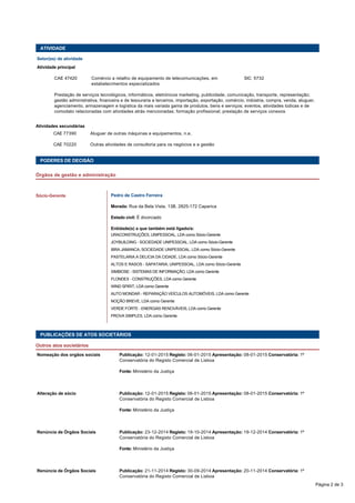 ATIVIDADE
Setor(es) de atividade
Atividade principal
  CAE 47420 Comércio a retalho de equipamento de telecomunicações, em
estabelecimentos especializados
SIC  5732
  Prestação de serviços tecnológicos, informáticos, eletrónicos marketing, publicidade, comunicação, transporte, representação;
gestão administrativa, financeira e de tesouraria a terceiros, importação, exportação, comércio, indústria, compra, venda, aluguer,
agenciamento, armazenagem e logística da mais variada gama de produtos, bens e serviços; eventos, atividades lúdicas e de
comodato relacionadas com atividades atrás mencionadas; formação profissional; prestação de serviços conexos
Atividades secundárias
  CAE 77390 Aluguer de outras máquinas e equipamentos, n.e.  
  CAE 70220 Outras atividades de consultoria para os negócios e a gestão  
 
 
PODERES DE DECISÃO
Órgãos de gestão e administração
   
Pedro de Castro Ferreira
Morada: Rua da Bela Vista, 13B, 2825-172 Caparica
Estado civil: É divorciado
Entidade(s) a que também está ligado/a: 
URACONSTRUÇÕES, UNIPESSOAL, LDA como Sócio-Gerente
JOYBUILDING - SOCIEDADE UNIPESSOAL, LDA como Sócio-Gerente
IBRA JAMANCA, SOCIEDADE UNIPESSOAL, LDA como Sócio-Gerente
PASTELARIA A DELICIA DA CIDADE, LDA como Sócio-Gerente
ALTOS E RASOS - SAPATARIA, UNIPESSOAL, LDA como Sócio-Gerente
SIMBIOSE - SISTEMAS DE INFORMAÇÃO, LDA como Gerente
FLONDEX - CONSTRUÇÕES, LDA como Gerente
WIND SPIRIT, LDA como Gerente
AUTO MONDAR - REPARAÇÃO VEÍCULOS AUTOMÓVEIS, LDA como Gerente
NOÇÃO BREVE, LDA como Gerente
VERDE FORTE - ENERGIAS RENOVÁVEIS, LDA como Gerente
PROVA SIMPLES, LDA como Gerente
Sócio-Gerente
PUBLICAÇÕES DE ATOS SOCIETÁRIOS
Outros atos societários
Nomeação dos orgãos sociais Publicação: 12-01-2015 Registo: 06-01-2015 Apresentação: 08-01-2015 Conservatória: 1ª
Conservatória do Registo Comercial de Lisboa
  Fonte: Ministério da Justiça
 
Alteração de sócio Publicação: 12-01-2015 Registo: 06-01-2015 Apresentação: 08-01-2015 Conservatória: 1ª
Conservatória do Registo Comercial de Lisboa
  Fonte: Ministério da Justiça
 
Renúncia de Órgãos Sociais Publicação: 23-12-2014 Registo: 19-10-2014 Apresentação: 19-12-2014 Conservatória: 1ª
Conservatória do Registo Comercial de Lisboa
  Fonte: Ministério da Justiça
 
Renúncia de Órgãos Sociais Publicação: 21-11-2014 Registo: 30-09-2014 Apresentação: 20-11-2014 Conservatória: 1ª
Conservatória do Registo Comercial de Lisboa
Página 2 de 3
 