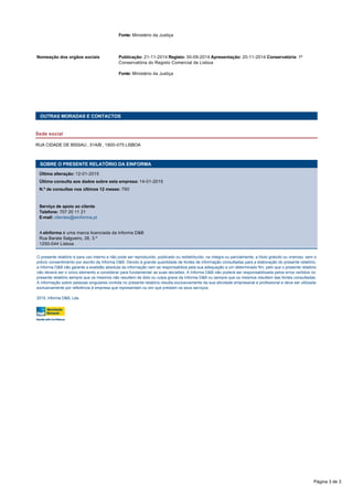   Fonte: Ministério da Justiça
 
Nomeação dos orgãos sociais Publicação: 21-11-2014 Registo: 30-09-2014 Apresentação: 20-11-2014 Conservatória: 1ª
Conservatória do Registo Comercial de Lisboa
  Fonte: Ministério da Justiça
 
 
OUTRAS MORADAS E CONTACTOS
Sede social
RUA CIDADE DE BISSAU , 51A/B , 1800-075 LISBOA
 
O presente relatório é para uso interno e não pode ser reproduzido, publicado ou redistribuído, na íntegra ou parcialmente, a título gratuito ou oneroso, sem o
prévio consentimento por escrito da Informa D&B. Devido à grande quantidade de fontes de informação consultadas para a elaboração do presente relatório,
a Informa D&B não garante a exatidão absoluta da informação nem se responsabiliza pela sua adequação a um determinado fim, pelo que o presente relatório
não deverá ser o único elemento a considerar para fundamentar as suas decisões. A Informa D&B não poderá ser responsabilizada pelos erros vertidos no
presente relatório sempre que os mesmos não resultem de dolo ou culpa grave da Informa D&B ou sempre que os mesmos resultem das fontes consultadas.
A informação sobre pessoas singulares contida no presente relatório resulta exclusivamente da sua atividade empresarial e profissional e deve ser utilizada
exclusivamente por referência à empresa que representam ou em que prestam os seus serviços. 
2015, Informa D&B, Lda.
SOBRE O PRESENTE RELATÓRIO DA EINFORMA
Última alteração: 12-01-2015
Última consulta aos dados sobre esta empresa: 14-01-2015
N.º de consultas nos últimos 12 meses: 760
 
Serviço de apoio ao cliente
Telefone: 707 20 11 21 
E-mail: clientes@einforma.pt
 
A eInforma é uma marca licenciada da Informa D&B 
Rua Barata Salgueiro, 28, 3.º
1250-044 Lisboa
Página 3 de 3
 