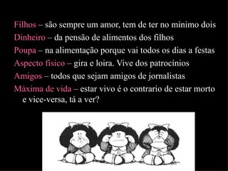 Filhos  – são sempre um amor, tem de ter no mínimo dois Dinheiro  – da pensão de alimentos dos filhos  Poupa  – na alimentação porque vai todos os dias a festas Aspecto físico  – gira e loira. Vive dos patrocínios  Amigos  – todos que sejam amigos de jornalistas Máxima de vida  – estar vivo é o contrario de estar morto e vice-versa, tá a ver? 
