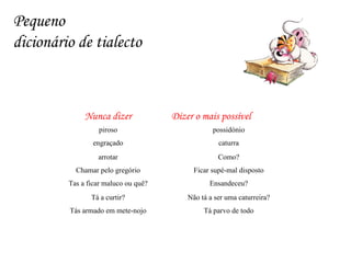 Pequeno  dicionário de tialecto Tá parvo de todo Tás armado em mete-nojo Não tá a ser uma caturreira? Tá a curtir? Ensandeceu? Tas a ficar maluco ou quê? Ficar supé-mal disposto Chamar pelo gregório Como? arrotar caturra engraçado possidónio piroso Dizer o mais possível  Nunca dizer 