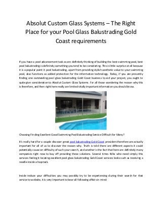 Absolut Custom Glass Systems – The Right
Place for your Pool Glass Balustrading Gold
Coast requirements
If you have a pool advancement task as are definitely thinking of building the best swimming pool, best
pool balustrading is definitely something you tend to be considering. This is little surprise at all because
it is a popular point it pool balustrading, apart from providing stylish aesthetic value to your swimming
pool, also functions as added protection for the information technology. Today, if you are presently
finding one outstanding pool glass balustrading Gold Coast business to aid your project, you ought to
quite give consideration to Absolut Custom Glass Systems. For all those wondering the reason why this
is therefore, and then right here really are limited vitally important information you should know.
Choosing Finding Excellent Good Swimming Pool Balustrading Service Difficult For Many?
It’s really hard for a couple discover great pool balustrading Gold Coast providers therefore are actually
important for all of us to discover the reason why. Truth is told there are different aspects it could
potentially cause on difficulty of such your search, and another is the fact that here are definitely many
companies right now to buy off providing these solutions. Several times folks who need simply this
services feeling it locating excellent pool glass balustrading Gold Coast services looks such as receiving a
needle inside a haystack.
Inside reduce your difficulties you may possibly try to be experiencing during their search for that
service to website, it is very important to bear all following affairs in mind:
 