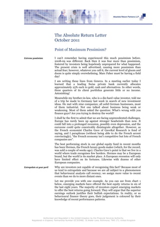 The Absolute Return Letter
                             October 2011

                             Point of Maximum Pessimism?

Extreme pessimism            I can’t remember having experienced this much pessimism before.
                             2008-09 was different. Back then it was fear more than pessimism,
                             fostered by investors being hopelessly unprepared for what happened.
                             The present crisis is well advertised, causing more pessimism than
                             actual fear; however, whatever you call it, the current level of gloom and
                             doom is quite simply overwhelming. Marc Faber must be having a field
                             day!
                             I am writing these lines from Geneva. In a meeting earlier today I
                             learned that a leading Swiss private bank currently allocates
                             approximately 25% each to gold, cash and alternatives. In other words,
                             three quarters of its client portfolios generate little or no income.
                             Astonishing!
                             Meanwhile my brother-in-law, who is a die-hard value investor, told me
                             of a trip he made to Germany last week in search of new investment
                             ideas. He met with nine companies; all solid German businesses, most
                             of them industrial. Not one talked about business being weak or
                             weakening. Most of them asked the question: What’s wrong with you
                             finance guys? Are you trying to destroy the world?
                             I shall be the first to admit that we are facing unprecedented challenges.
                             Europe has rarely been up against stronger headwinds than now. It
                             could fall into a prolonged recession, possibly even depression, and the
                             eurozone could quite conceivably disintegrate altogether. However, as
                             the French economist Charles Gave of GaveKal Research is fond of
                             saying, and I paraphrase (without being able to do the French accent
                             convincingly), “the French economy isn’t competitive but lots of French
                             companies are”.
                             The best performing stock in our global equity fund in recent months
                             has been Hermes, the French luxury goods maker (which, for the record,
                             was sold a couple of weeks ago). Charles Gave’s point is that we live in a
                             world where trade recognises few borders. Hermes may be a European
                             brand, but the world is its market place. A European recession will only
                             have limited effect on its fortunes. Likewise with dozens of other
                             European companies.
Extrapolate at your peril    Why are investors not capable of recognising this fact? Because most of
                             us tend to extrapolate and because we are all subject to a phenomenon
                             that behavioural analysts call recency; we assign more value to recent
                             events than we do to more distant ones.
                             Let me provide you with one example. As you can see from chart 1
                             below, emerging markets have offered the best equity returns in six of
                             the last eight years. The majority of investors expect emerging markets
                             to offer the best returns going forward. They will argue that the superior
                             earnings outlook justifies their bullish expectations. In reality, or so
                             behavioural finance theory goes, their judgement is coloured by their
                             knowledge of recent performance patterns.




                    Authorised and Regulated in the United Kingdom by the Financial Services Authority.
        Registered in England, Partnership Number OC303480, 16 Water Lane, Richmond, TW9 1TJ, United Kingdom
 