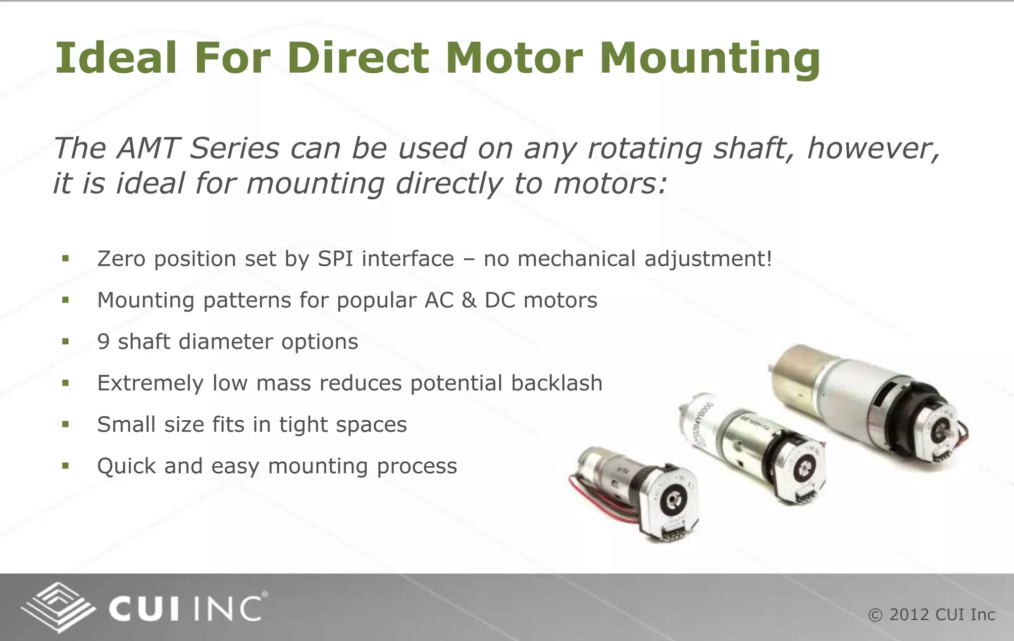 © 2012 CUI Inc
Ideal For Direct Motor Mounting
The AMT Series can be used on any rotating shaft, however,
it is ideal for mounting directly to motors:
 Zero position set by SPI interface – no mechanical adjustment!
 Mounting patterns for popular AC & DC motors
 9 shaft diameter options
 Extremely low mass reduces potential backlash
 Small size fits in tight spaces
 Quick and easy mounting process
 