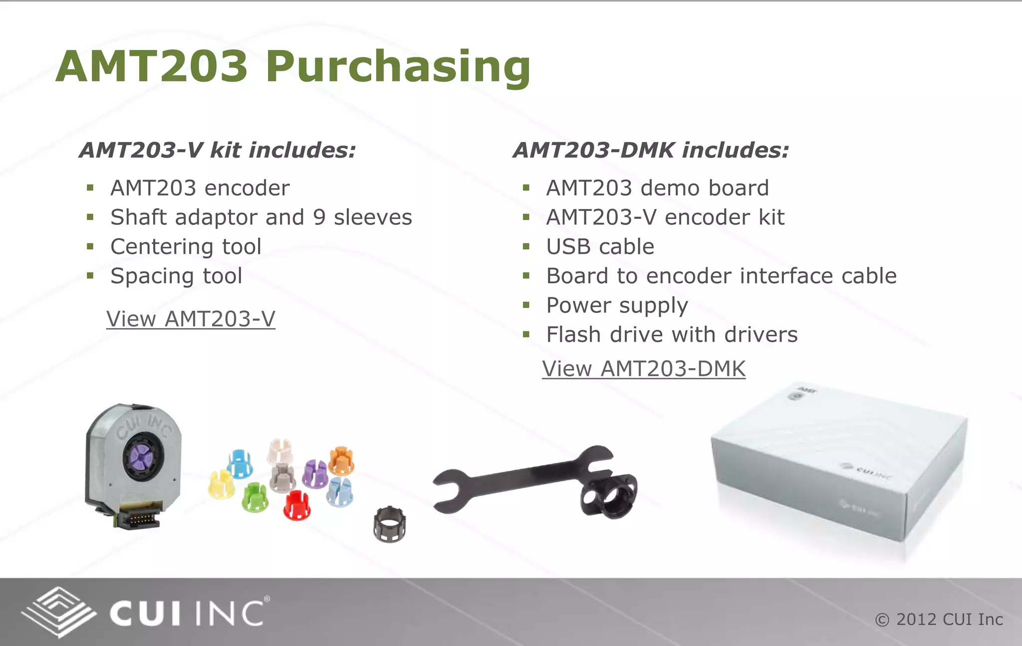 © 2012 CUI Inc
AMT203 Purchasing
 AMT203 encoder
 Shaft adaptor and 9 sleeves
 Centering tool
 Spacing tool
AMT203-V kit includes: AMT203-DMK includes:
 AMT203 demo board
 AMT203-V encoder kit
 USB cable
 Board to encoder interface cable
 Power supply
 Flash drive with drivers
View AMT203-DMK
View AMT203-V
 